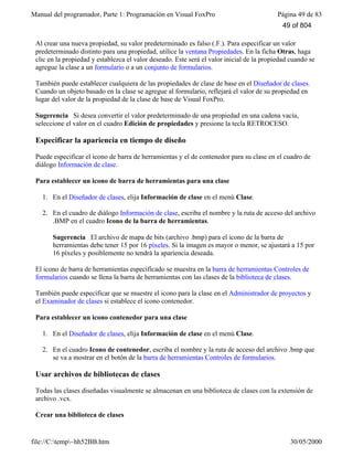 Manual del programador, Parte 1: Programación en Visual FoxPro Página 49 de 83
file://C:temp~hh52BB.htm 30/05/2000
Al crear una nueva propiedad, su valor predeterminado es falso (.F.). Para especificar un valor
predeterminado distinto para una propiedad, utilice la ventana Propiedades. En la ficha Otras, haga
clic en la propiedad y establezca el valor deseado. Este será el valor inicial de la propiedad cuando se
agregue la clase a un formulario o a un conjunto de formularios.
También puede establecer cualquiera de las propiedades de clase de base en el Diseñador de clases.
Cuando un objeto basado en la clase se agregue al formulario, reflejará el valor de su propiedad en
lugar del valor de la propiedad de la clase de base de Visual FoxPro.
Sugerencia Si desea convertir el valor predeterminado de una propiedad en una cadena vacía,
seleccione el valor en el cuadro Edición de propiedades y presione la tecla RETROCESO.
Especificar la apariencia en tiempo de diseño
Puede especificar el icono de barra de herramientas y el de contenedor para su clase en el cuadro de
diálogo Información de clase.
Para establecer un icono de barra de herramientas para una clase
1. En el Diseñador de clases, elija Información de clase en el menú Clase.
2. En el cuadro de diálogo Información de clase, escriba el nombre y la ruta de acceso del archivo
.BMP en el cuadro Icono de la barra de herramientas.
Sugerencia El archivo de mapa de bits (archivo .bmp) para el icono de la barra de
herramientas debe tener 15 por 16 píxeles. Si la imagen es mayor o menor, se ajustará a 15 por
16 píxeles y posiblemente no tendrá la apariencia deseada.
El icono de barra de herramientas especificado se muestra en la barra de herramientas Controles de
formularios cuando se llena la barra de herramientas con las clases de la biblioteca de clases.
También puede especificar que se muestre el icono para la clase en el Administrador de proyectos y
el Examinador de clases si establece el icono contenedor.
Para establecer un icono contenedor para una clase
1. En el Diseñador de clases, elija Información de clase en el menú Clase.
2. En el cuadro Icono de contenedor, escriba el nombre y la ruta de acceso del archivo .bmp que
se va a mostrar en el botón de la barra de herramientas Controles de formularios.
Usar archivos de bibliotecas de clases
Todas las clases diseñadas visualmente se almacenan en una biblioteca de clases con la extensión de
archivo .vcx.
Crear una biblioteca de clases
49 of 804
 