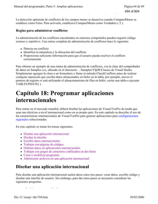 Manual del programador, Parte 5: Ampliar aplicaciones Página 64 de 89
file://C:temp~hh1768.htm 30/05/2000
WHERE de actualización, independientemente de la configuración de UpdateType.
La detección optimista de conflictos de los campos memo se desactiva cuando CompareMemo se
establece como Falso. Para activarla, establezca CompareMemo como Verdadero (.T.).
Reglas para administrar conflictos
La administración de los conflictos encontrados en entornos compartidos pueden requerir código
extenso y repetitivo. Una rutina completa de administración de conflictos hace lo siguiente:
l Detecta un conflicto
l Identifica la naturaleza y la ubicación del conflicto
l Proporciona suficiente información para que el usuario pueda resolver el conflicto
correctamente
Para obtener un ejemplo de una rutina de administración de conflictos, vea la clase del comprobador
de datos en Samples.vcx, ubicado en el directorio ...SamplesVfp98Classes de Visual Studio.
Simplemente agregue la clase a un formulario y llame al método CheckConflicts antes de realizar
cualquier operación que escriba datos almacenados en búfer en la tabla, por ejemplo, mover el
puntero de registro si está utilizando el almacenamiento de filas en búfer, cerrar una tabla o ejecutar
TABLEUPDATE( ).
Capítulo 18: Programar aplicaciones
internacionales
Para entrar en el mercado mundial, deberá diseñar las aplicaciones de Visual FoxPro de modo que
sean tan efectivas a nivel internacional como en su propio país. En este capítulo se describe el uso de
las características internacionales de Visual FoxPro para generar aplicaciones para configuraciones
regionales seleccionadas.
En este capítulo se tratan los temas siguientes:
l Diseñar una aplicación internacional
l Diseñar la interfaz
l Escribir datos internacionales
l Trabajar con páginas de códigos
l Ordenar datos en aplicaciones internacionales
l Trabajar con juegos de caracteres codificados en dos bytes
l Crear o modificar programas
l Administrar archivos en una aplicación internacional
Diseñar una aplicación internacional
Para diseñar una aplicación internacional suelen darse estos tres pasos: crear datos, escribir código y
diseñar una interfaz de usuario. Sin embargo, para dar estos pasos es necesario considerar las
siguientes preguntas:
¿Qué datos son aceptables?
494 of 804
 