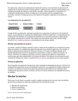Manual del programador, Parte 5: Ampliar aplicaciones Página 66 de 89
file://C:temp~hh1768.htm 30/05/2000
Una aplicación consta de un componente de interfaz de usuario y un componente de aplicación. El
componente de interfaz de usuario contiene gráficos, cadenas de texto y opciones relacionadas con la
configuración propia de cada país, como fechas, monedas, valores numéricos y separadores. El
componente de aplicación contiene el código que se ejecuta para todas las configuraciones
nacionales, incluido el código que procesa las cadenas y los gráficos empleados en la interfaz de
usuario.
Los componentes de una aplicación
Cuando diseñe una aplicación, mantenga separados los componentes de aplicación y de interfaz de
usuario, ya que disponer de componentes independientes facilita la adaptación y el mantenimiento de
la aplicación. Por ejemplo, con componentes separados no es necesario examinar el código fuente
para adaptar elementos de la interfaz. Para obtener más información sobre cómo escribir código,
consulte Crear o modificar programas, más adelante en este mismo capítulo.
Diseñar una interfaz de usuario
Los menús, cuadros de diálogo, mensajes, iconos y mapas de bits empleados en la interfaz de usuario
deben ser acordes a la configuración propia del país para el que diseña la aplicación. Por ejemplo, si
diseña la aplicación para usuarios de Alemania o Francia, los cuadros de diálogo deberán ser lo
bastante grandes para mostrar correctamente las instrucciones, si éstas se traducen al alemán o al
francés. Asimismo, las imágenes utilizadas en iconos y mapas de bits deben ser culturalmente
correctas para que sean comprensibles en los países de destino. Para obtener más información sobre
el diseño de interfaces de usuario, consulte Diseñar la interfaz, más adelante en este mismo capítulo.
Probar la aplicación
Para comprobar una aplicación internacional, debe comprobar las dependencias de país e idioma de la
configuración regional para la que está diseñada la aplicación. La comprobación implica asegurar que
los datos y la interfaz de usuario de la aplicación presentan conformidad con los estándares de la
configuración regional en cuanto a la fecha y la hora, los valores numéricos, los separadores de lista y
las medidas.
Diseñar la interfaz
Puesto que el texto tiende a aumentar cuando se adapta una aplicación a otro país, tome las debidas
precauciones al diseñar los siguientes componentes de la interfaz de usuario:
l Mensajes de la aplicación
l Menús y formularios
l Iconos y mapas de bits
Crear mensajes de la aplicación
496 of 804
 