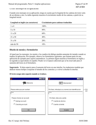 Manual del programador, Parte 5: Ampliar aplicaciones Página 67 de 89
file://C:temp~hh1768.htm 30/05/2000
Crear mensajes de la aplicación
Cuando cree mensajes en su aplicación, tenga en cuenta que la longitud de las cadenas de texto varía
de un idioma a otro. La tabla siguiente muestra el crecimiento medio de las cadenas, a partir de su
longitud inicial.
Longitud en inglés (en caracteres) Crecimiento para cadenas traducidas
1 a 4 100%
5 a 10 80%
11 a 20 60%
21 a 30 40%
31 a 50 20%
más de 50 10%
Diseño de menús y formularios
Al igual que los mensajes, los menús y los cuadros de diálogo pueden aumentar de tamaño cuando se
traduce la aplicación. Por ejemplo, observe los formularios siguientes, que forman parte de una
aplicación de ejemplo para cajeros automáticos. La primera figura muestra el formulario en inglés y
la segunda su equivalente en español. Puede ver el espacio adicional que se ha reservado para el
aumento del texto en el formulario.
Sugerencia Si deja espacio para el aumento del texto en una interfaz, los traductores tendrán que
dedicar menos tiempo a reajustar el tamaño de los controles y a volver a diseñar la interfaz.
El texto ocupa más espacio cuando se traduce.
497 of 804
 
