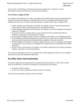Manual del programador, Parte 5: Ampliar aplicaciones Página 68 de 89
file://C:temp~hh1768.htm 30/05/2000
En los menús y formularios, evite barras de estado con mucho texto. Asimismo, evite las
abreviaturas, ya que es posible que no existan en otros idiomas.
Usar iconos y mapas de bits
Si se utilizan correctamente, los iconos y los mapas de bits pueden formar una parte importante de la
interfaz de usuario. Sin embargo, el significado de los iconos y los mapas de bits puede ser más
ambiguo que el del texto. Por tanto, siga estas directrices cuando utilice iconos y mapas de bits:
l Utilice imágenes universalmente reconocidas. Por ejemplo, utilice un sobre para representar
correo, pero no utilice un buzón porque no es un símbolo universal.
l Utilice imágenes respetuosas con las culturas. Por ejemplo, evite utilizar imágenes de símbolos
religiosos y animales.
l Evite el uso de texto en mapas de bits, ya que el aumento del texto puede representar un
problema, al igual que en otras partes de la interfaz.
l Evite la jerga, el lenguaje vulgar, el humor, el lenguaje extravagante y los estereotipos étnicos.
l Use Información sobre herramientas para explicar los iconos, que tienen la ventaja adicional de
poder aumentar de tamaño automáticamente para adaptarse al texto que muestran.
l Si utiliza imágenes de hombres y mujeres, asegúrese de que su sexo y el cargo que desempeñan
son adecuados, y que los gestos y las imágenes del cuerpo humano son adecuados en la cultura
de destino.
l Utilice el color correctamente. Por ejemplo, evite utilizar combinaciones de colores asociadas a
banderas nacionales o movimiento políticos.
Si no sabe con seguridad si un icono o un mapa de bits resulta apropiado, consulte con un ciudadano
del país para el que está diseñando la aplicación.
Escribir datos internacionales
Un aspecto importante de la programación de aplicaciones internacionales es saber cómo escribir
datos en la aplicación. Los datos se incorporan a la aplicación de dos maneras:
l El usuario escribe los datos.
l Usted o los usuarios importan los datos de archivos existentes.
En las secciones siguientes se tratan estos dos métodos.
498 of 804
 