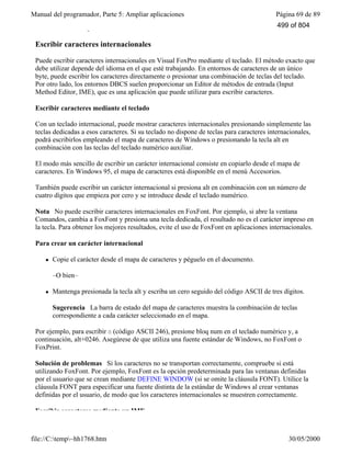 Manual del programador, Parte 5: Ampliar aplicaciones Página 69 de 89
file://C:temp~hh1768.htm 30/05/2000
En las secciones siguientes se tratan estos dos métodos.
Escribir caracteres internacionales
Puede escribir caracteres internacionales en Visual FoxPro mediante el teclado. El método exacto que
debe utilizar depende del idioma en el que esté trabajando. En entornos de caracteres de un único
byte, puede escribir los caracteres directamente o presionar una combinación de teclas del teclado.
Por otro lado, los entornos DBCS suelen proporcionar un Editor de métodos de entrada (Input
Method Editor, IME), que es una aplicación que puede utilizar para escribir caracteres.
Escribir caracteres mediante el teclado
Con un teclado internacional, puede mostrar caracteres internacionales presionando simplemente las
teclas dedicadas a esos caracteres. Si su teclado no dispone de teclas para caracteres internacionales,
podrá escribirlos empleando el mapa de caracteres de Windows o presionando la tecla alt en
combinación con las teclas del teclado numérico auxiliar.
El modo más sencillo de escribir un carácter internacional consiste en copiarlo desde el mapa de
caracteres. En Windows 95, el mapa de caracteres está disponible en el menú Accesorios.
También puede escribir un carácter internacional si presiona alt en combinación con un número de
cuatro dígitos que empieza por cero y se introduce desde el teclado numérico.
Nota No puede escribir caracteres internacionales en FoxFont. Por ejemplo, si abre la ventana
Comandos, cambia a FoxFont y presiona una tecla dedicada, el resultado no es el carácter impreso en
la tecla. Para obtener los mejores resultados, evite el uso de FoxFont en aplicaciones internacionales.
Para crear un carácter internacional
l Copie el carácter desde el mapa de caracteres y péguelo en el documento.
–O bien–
l Mantenga presionada la tecla alt y escriba un cero seguido del código ASCII de tres dígitos.
Sugerencia La barra de estado del mapa de caracteres muestra la combinación de teclas
correspondiente a cada carácter seleccionado en el mapa.
Por ejemplo, para escribir ö (código ASCII 246), presione bloq num en el teclado numérico y, a
continuación, alt+0246. Asegúrese de que utiliza una fuente estándar de Windows, no FoxFont o
FoxPrint.
Solución de problemas Si los caracteres no se transportan correctamente, compruebe si está
utilizando FoxFont. Por ejemplo, FoxFont es la opción predeterminada para las ventanas definidas
por el usuario que se crean mediante DEFINE WINDOW (si se omite la cláusula FONT). Utilice la
cláusula FONT para especificar una fuente distinta de la estándar de Windows al crear ventanas
definidas por el usuario, de modo que los caracteres internacionales se muestren correctamente.
Escribir caracteres mediante un IME
499 of 804
 