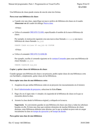 Manual del programador, Parte 1: Programación en Visual FoxPro Página 50 de 83
file://C:temp~hh52BB.htm 30/05/2000
Una biblioteca de clases puede crearse de una de estas tres formas.
Para crear una biblioteca de clases
l Cuando cree una clase, especifique un nuevo archivo de biblioteca de clases en el cuadro
Almacenar en del cuadro de diálogo Nueva clase.
–O bien–
l Utilice el comando CREATE CLASS, especificando el nombre de la nueva biblioteca de
clases.
Por ejemplo, la instrucción siguiente crea una nueva clase llamada miclase y una nueva
biblioteca de clases llamada nue_bib:
CREATE CLASS miclase OF nue_bib AS CUSTOM
–O bien–
l Utilice el comando CREATE CLASSLIB.
Por ejemplo, escriba el comando siguiente en la ventana Comandos para crear una biblioteca de
clases llamada nue_bib:
CREATE CLASSLIB nue_bib
Copiar y quitar clases de bibliotecas de clases
Cuando agregue una biblioteca de clases a un proyecto, podrá copiar clases de una biblioteca a otra
con facilidad o, simplemente, quitar clases de las bibliotecas.
Para copiar una clase de una biblioteca a otra
1. Asegúrese de que ambas bibliotecas están en un proyecto (no necesariamente en el mismo).
2. En el Administrador de proyectos, seleccione la ficha Clases.
3. Haga clic en el signo más (+) situado a la izquierda de la biblioteca de clases en la que se
encuentra ahora la clase.
4. Arrastre la clase desde la biblioteca original y colóquela en la nueva.
Sugerencia Es conveniente guardar en una biblioteca de clases una clase y todas las subclases
basadas en ella. Si tiene una clase que contiene elementos de muchas bibliotecas de clases
distintas, estas bibliotecas deberán estar abiertas, por lo que se tardará un poco más en cargar
inicialmente la clase en tiempo de ejecución y en tiempo de diseño.
Para quitar una clase de una biblioteca
50 of 804
 