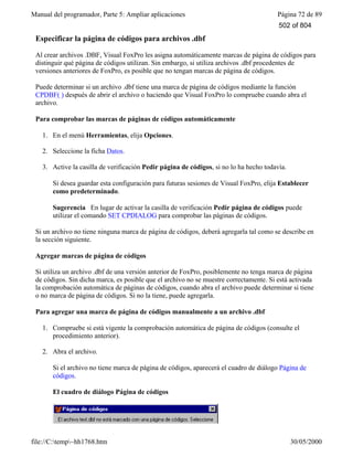 Manual del programador, Parte 5: Ampliar aplicaciones Página 72 de 89
file://C:temp~hh1768.htm 30/05/2000
Especificar la página de códigos para archivos .dbf
Al crear archivos .DBF, Visual FoxPro les asigna automáticamente marcas de página de códigos para
distinguir qué página de códigos utilizan. Sin embargo, si utiliza archivos .dbf procedentes de
versiones anteriores de FoxPro, es posible que no tengan marcas de página de códigos.
Puede determinar si un archivo .dbf tiene una marca de página de códigos mediante la función
CPDBF( ) después de abrir el archivo o haciendo que Visual FoxPro lo compruebe cuando abra el
archivo.
Para comprobar las marcas de páginas de códigos automáticamente
1. En el menú Herramientas, elija Opciones.
2. Seleccione la ficha Datos.
3. Active la casilla de verificación Pedir página de códigos, si no lo ha hecho todavía.
Si desea guardar esta configuración para futuras sesiones de Visual FoxPro, elija Establecer
como predeterminado.
Sugerencia En lugar de activar la casilla de verificación Pedir página de códigos puede
utilizar el comando SET CPDIALOG para comprobar las páginas de códigos.
Si un archivo no tiene ninguna marca de página de códigos, deberá agregarla tal como se describe en
la sección siguiente.
Agregar marcas de página de códigos
Si utiliza un archivo .dbf de una versión anterior de FoxPro, posiblemente no tenga marca de página
de códigos. Sin dicha marca, es posible que el archivo no se muestre correctamente. Si está activada
la comprobación automática de páginas de códigos, cuando abra el archivo puede determinar si tiene
o no marca de página de códigos. Si no la tiene, puede agregarla.
Para agregar una marca de página de códigos manualmente a un archivo .dbf
1. Compruebe si está vigente la comprobación automática de página de códigos (consulte el
procedimiento anterior).
2. Abra el archivo.
Si el archivo no tiene marca de página de códigos, aparecerá el cuadro de diálogo Página de
códigos.
El cuadro de diálogo Página de códigos
502 of 804
 