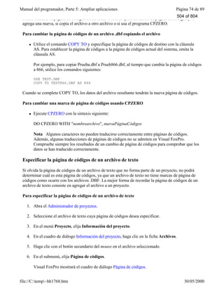 Manual del programador, Parte 5: Ampliar aplicaciones Página 74 de 89
file://C:temp~hh1768.htm 30/05/2000
Puede cambiar la página de códigos de un archivo .dbf si quita su marca de página de códigos y le
agrega una nueva, si copia el archivo a otro archivo o si usa el programa CPZERO.
Para cambiar la página de códigos de un archivo .dbf copiando el archivo
l Utilice el comando COPY TO y especifique la página de códigos de destino con la cláusula
AS. Para establecer la página de códigos a la página de códigos actual del sistema, omita la
cláusula AS.
Por ejemplo, para copiar Prueba.dbf a Prueb866.dbf, al tiempo que cambia la página de códigos
a 866, utilice los comandos siguientes:
USE TEST.DBF
COPY TO TEST866.DBF AS 866
Cuando se complete COPY TO, los datos del archivo resultante tendrán la nueva página de códigos.
Para cambiar una marca de página de códigos usando CPZERO
l Ejecute CPZERO con la sintaxis siguiente:
DO CPZERO WITH "nombrearchivo", nuevaPáginaCódigos
Nota Algunos caracteres no pueden traducirse correctamente entre páginas de códigos.
Además, algunas traducciones de páginas de códigos no se admiten en Visual FoxPro.
Compruebe siempre los resultados de un cambio de página de códigos para comprobar que los
datos se han traducido correctamente.
Especificar la página de códigos de un archivo de texto
Si olvida la página de códigos de un archivo de texto que no forma parte de un proyecto, no podrá
determinar cuál es esta página de códigos, ya que un archivo de texto no tiene marcas de página de
códigos como ocurre con los archivos .DBF. La mejor forma de recordar la página de códigos de un
archivo de texto consiste en agregar el archivo a un proyecto.
Para especificar la página de códigos de un archivo de texto
1. Abra el Administrador de proyectos.
2. Seleccione el archivo de texto cuya página de códigos desea especificar.
3. En el menú Proyecto, elija Información del proyecto.
4. En el cuadro de diálogo Información del proyecto, haga clic en la ficha Archivos.
5. Haga clic con el botón secundario del mouse en el archivo seleccionado.
6. En el submenú, elija Página de códigos.
Visual FoxPro mostrará el cuadro de diálogo Página de códigos.
504 of 804
 