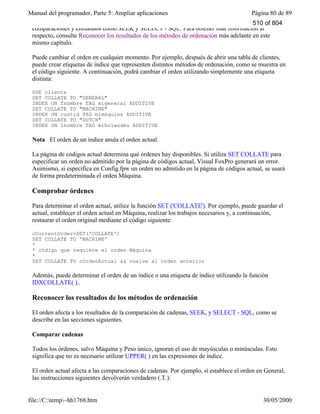 Manual del programador, Parte 5: Ampliar aplicaciones Página 80 de 89
file://C:temp~hh1768.htm 30/05/2000
comparaciones y comandos como SEEK y SELECT - SQL. Para obtener más información al
respecto, consulte Reconocer los resultados de los métodos de ordenación más adelante en este
mismo capítulo.
Puede cambiar el orden en cualquier momento. Por ejemplo, después de abrir una tabla de clientes,
puede crear etiquetas de índice que representen distintos métodos de ordenación, como se muestra en
el código siguiente. A continuación, podrá cambiar el orden utilizando simplemente una etiqueta
distinta:
USE cliente
SET COLLATE TO "GENERAL"
INDEX ON fnombre TAG migeneral ADDITIVE
SET COLLATE TO "MACHINE"
INDEX ON custid TAG mimáquina ADDITIVE
SET COLLATE TO "DUTCH"
INDEX ON lnombre TAG miholandés ADDITIVE
Nota El orden de un índice anula el orden actual.
La página de códigos actual determina qué órdenes hay disponibles. Si utiliza SET COLLATE para
especificar un orden no admitido por la página de códigos actual, Visual FoxPro generará un error.
Asimismo, si especifica en Config.fpw un orden no admitido en la página de códigos actual, se usará
de forma predeterminada el orden Máquina.
Comprobar órdenes
Para determinar el orden actual, utilice la función SET ('COLLATE'). Por ejemplo, puede guardar el
actual, establecer el orden actual en Máquina, realizar los trabajos necesarios y, a continuación,
restaurar el orden original mediante el código siguiente:
cCurrentOrder=SET('COLLATE')
SET COLLATE TO 'MACHINE'
*
* código que requiere el orden Máquina
*
SET COLLATE TO cOrdenActual && vuelve al orden anterior
Además, puede determinar el orden de un índice o una etiqueta de índice utilizando la función
IDXCOLLATE( )..
Reconocer los resultados de los métodos de ordenación
El orden afecta a los resultados de la comparación de cadenas, SEEK, y SELECT - SQL, como se
describe en las secciones siguientes.
Comparar cadenas
Todos los órdenes, salvo Máquina y Peso único, ignoran el uso de mayúsculas o minúsculas. Esto
significa que no es necesario utilizar UPPER( ) en las expresiones de índice.
El orden actual afecta a las comparaciones de cadenas. Por ejemplo, si establece el orden en General,
las instrucciones siguientes devolverán verdadero (.T.):
510 of 804
 