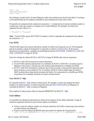 Manual del programador, Parte 5: Ampliar aplicaciones Página 81 de 89
file://C:temp~hh1768.htm 30/05/2000
?"A" = "a"
?"Straße"="Strasse"
?"æ" = "ae"
Sin embargo, cuando utilice el orden Máquina, todas estas instrucciones devolverán falso (.F.) porque
se ha especificado que las cadenas coincidan en una comparación exacta, byte a byte.
El operador de comparación de cadenas de caracteres (= =) proporciona el mismo resultado cuando se
compara por valor que cuando se compara con el orden Máquina. Por ejemplo, la instrucción
siguiente devuelve falso (.F.):
? "Straße" == "Strasse"
Nota Visual FoxPro ignora SET EXACT cuando se utiliza el operador de comparación de cadenas
de caracteres (= =).
Usar SEEK
Visual FoxPro ignora las marcas diacríticas cuando se realiza una búsqueda parcial. Una búsqueda
parcial se produce cuando la longitud de la expresión es inferior a la de la clave. Si las marcas
diacríticas son importantes, considere la posibilidad de utilizar SCAN FOR...ENDSCAN o LOCATE
FOR...CONTINUE en lugar de SEEK.
Entre las ventajas de utilizar SCAN y LOCATE en lugar de SEEK cabe citar las siguientes:
l SCAN y LOCATE reconocen las marcas diacríticas.
l Visual FoxPro optimiza plenamente los resultados de SCAN o LOCATE si el orden actual es
Máquina o Peso único, mientras que sólo optimiza parcialmente los resultados de SEEK.
l SCAN y LOCATE recuerdan la condición que los ha invocado, lo que permite utilizarlos para
hacer un bucle en una condición. Por el contrario, SEEK le sitúa en algún lugar del índice y
SKIP continúa hacia abajo desde ese punto del índice. En consecuencia, es posible que SEEK
no produzca los resultados deseados con datos internacionales.
Usar SELECT - SQL
El comando SELECT - SQL utiliza el orden actual. Por ejemplo, si tiene una etiqueta de índice
basada en el orden General y el orden actual (devuelto por SET ('COLLATE')) es Máquina, el
resultado de SELECT - SQL se basará en Máquina.
Para emplear el orden actual, utilice la cláusula ORDER BY de SELECT - SQL.
Usar índices
Los métodos de ordenación determinan el orden de los registros de las tablas indexadas. Tenga en
cuenta las siguientes directrices para utilizar índices con órdenes:
l Vuelva a crear los índices creados en versiones anteriores de FoxPro si desea que éstos utilicen
un orden distinto que Máquina.
l Vuelva a crear los índices de dBASE para aprovechar los órdenes de Visual FoxPro.
l Utilice el comando REINDEX para volver a generar un índice, ya que REINDEX no modifica
511 of 804
 