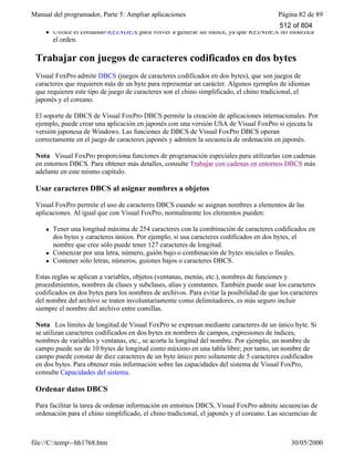 Manual del programador, Parte 5: Ampliar aplicaciones Página 82 de 89
file://C:temp~hh1768.htm 30/05/2000
l Utilice el comando REINDEX para volver a generar un índice, ya que REINDEX no modifica
el orden.
Trabajar con juegos de caracteres codificados en dos bytes
Visual FoxPro admite DBCS (juegos de caracteres codificados en dos bytes), que son juegos de
caracteres que requieren más de un byte para representar un carácter. Algunos ejemplos de idiomas
que requieren este tipo de juego de caracteres son el chino simplificado, el chino tradicional, el
japonés y el coreano.
El soporte de DBCS de Visual FoxPro DBCS permite la creación de aplicaciones internacionales. Por
ejemplo, puede crear una aplicación en japonés con una versión USA de Visual FoxPro si ejecuta la
versión japonesa de Windows. Las funciones de DBCS de Visual FoxPro DBCS operan
correctamente en el juego de caracteres japonés y admiten la secuencia de ordenación en japonés.
Nota Visual FoxPro proporciona funciones de programación especiales para utilizarlas con cadenas
en entornos DBCS. Para obtener más detalles, consulte Trabajar con cadenas en entornos DBCS más
adelante en este mismo capítulo.
Usar caracteres DBCS al asignar nombres a objetos
Visual FoxPro permite el uso de caracteres DBCS cuando se asignan nombres a elementos de las
aplicaciones. Al igual que con Visual FoxPro, normalmente los elementos pueden:
l Tener una longitud máxima de 254 caracteres con la combinación de caracteres codificados en
dos bytes y caracteres únicos. Por ejemplo, si usa caracteres codificados en dos bytes, el
nombre que cree sólo puede tener 127 caracteres de longitud.
l Comenzar por una letra, número, guión bajo o combinación de bytes iniciales o finales.
l Contener sólo letras, números, guiones bajos o caracteres DBCS.
Estas reglas se aplican a variables, objetos (ventanas, menús, etc.), nombres de funciones y
procedimientos, nombres de clases y subclases, alias y constantes. También puede usar los caracteres
codificados en dos bytes para los nombres de archivos. Para evitar la posibilidad de que los caracteres
del nombre del archivo se traten involuntariamente como delimitadores, es más seguro incluir
siempre el nombre del archivo entre comillas.
Nota Los límites de longitud de Visual FoxPro se expresan mediante caracteres de un único byte. Si
se utilizan caracteres codificados en dos bytes en nombres de campos, expresiones de índices,
nombres de variables y ventanas, etc., se acorta la longitud del nombre. Por ejemplo, un nombre de
campo puede ser de 10 bytes de longitud como máximo en una tabla libre; por tanto, un nombre de
campo puede constar de diez caracteres de un byte único pero solamente de 5 caracteres codificados
en dos bytes. Para obtener más información sobre las capacidades del sistema de Visual FoxPro,
consulte Capacidades del sistema.
Ordenar datos DBCS
Para facilitar la tarea de ordenar información en entornos DBCS, Visual FoxPro admite secuencias de
ordenación para el chino simplificado, el chino tradicional, el japonés y el coreano. Las secuencias de
ordenación permiten ordenar correctamente campos del tipo Character de tablas para cada idioma.
512 of 804
 