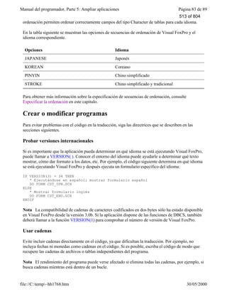 Manual del programador, Parte 5: Ampliar aplicaciones Página 83 de 89
file://C:temp~hh1768.htm 30/05/2000
ordenación permiten ordenar correctamente campos del tipo Character de tablas para cada idioma.
En la tabla siguiente se muestran las opciones de secuencias de ordenación de Visual FoxPro y el
idioma correspondiente.
Opciones Idioma
JAPANESE Japonés
KOREAN Coreano
PINYIN Chino simplificado
STROKE Chino simplificado y tradicional
Para obtener más información sobre la especificación de secuencias de ordenación, consulte
Especificar la ordenación en este capítulo.
Crear o modificar programas
Para evitar problemas con el código en la traducción, siga las directrices que se describen en las
secciones siguientes.
Probar versiones internacionales
Si es importante que la aplicación pueda determinar en qué idioma se está ejecutando Visual FoxPro,
puede llamar a VERSION( ). Conocer el entorno del idioma puede ayudarle a determinar qué texto
mostrar, cómo dar formato a los datos, etc. Por ejemplo, el código siguiente determina en qué idioma
se está ejecutando Visual FoxPro y después ejecuta un formulario específico del idioma:
IF VERSION(3) = 34 THEN
* Ejecutándose en español; mostrar formulario español
DO FORM CST_SPN.SCX
ELSE
* Mostrar formulario inglés
DO FORM CST_ENU.SCX
ENDIF
Nota La compatibilidad de cadenas de caracteres codificados en dos bytes sólo ha estado disponible
en Visual FoxPro desde la versión 3.0b. Si la aplicación dispone de las funciones de DBCS, también
deberá llamar a la función VERSION(1) para comprobar el número de versión de Visual FoxPro.
Usar cadenas
Evite incluir cadenas directamente en el código, ya que dificultan la traducción. Por ejemplo, no
incluya fechas ni monedas como cadenas en el código. Si es posible, escriba el código de modo que
recupere las cadenas de archivos o tablas independientes del programa.
Nota El rendimiento del programa puede verse afectado si elimina todas las cadenas, por ejemplo, si
busca cadenas mientras está dentro de un bucle.
513 of 804
 