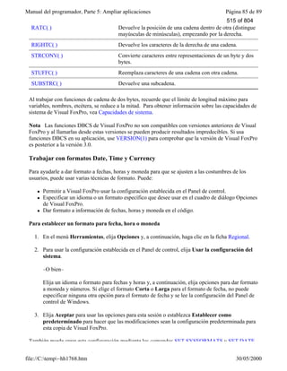 Manual del programador, Parte 5: Ampliar aplicaciones Página 85 de 89
file://C:temp~hh1768.htm 30/05/2000
RATC( ) Devuelve la posición de una cadena dentro de otra (distingue
mayúsculas de minúsculas), empezando por la derecha.
RIGHTC( ) Devuelve los caracteres de la derecha de una cadena.
STRCONV( ) Convierte caracteres entre representaciones de un byte y dos
bytes.
STUFFC( ) Reemplaza caracteres de una cadena con otra cadena.
SUBSTRC( ) Devuelve una subcadena.
Al trabajar con funciones de cadena de dos bytes, recuerde que el límite de longitud máximo para
variables, nombres, etcétera, se reduce a la mitad. Para obtener información sobre las capacidades de
sistema de Visual FoxPro, vea Capacidades de sistema.
Nota Las funciones DBCS de Visual FoxPro no son compatibles con versiones anteriores de Visual
FoxPro y al llamarlas desde estas versiones se pueden producir resultados impredecibles. Si usa
funciones DBCS en su aplicación, use VERSION(1) para comprobar que la versión de Visual FoxPro
es posterior a la versión 3.0.
Trabajar con formatos Date, Time y Currency
Para ayudarle a dar formato a fechas, horas y moneda para que se ajusten a las costumbres de los
usuarios, puede usar varias técnicas de formato. Puede:
l Permitir a Visual FoxPro usar la configuración establecida en el Panel de control.
l Especificar un idioma o un formato específico que desee usar en el cuadro de diálogo Opciones
de Visual FoxPro.
l Dar formato a información de fechas, horas y moneda en el código.
Para establecer un formato para fecha, hora o moneda
1. En el menú Herramientas, elija Opciones y, a continuación, haga clic en la ficha Regional.
2. Para usar la configuración establecida en el Panel de control, elija Usar la configuración del
sistema.
–O bien–
Elija un idioma o formato para fechas y horas y, a continuación, elija opciones para dar formato
a moneda y números. Si elige el formato Corta o Larga para el formato de fecha, no puede
especificar ninguna otra opción para el formato de fecha y se lee la configuración del Panel de
control de Windows.
3. Elija Aceptar para usar las opciones para esta sesión o establezca Establecer como
predeterminado para hacer que las modificaciones sean la configuración predeterminada para
esta copia de Visual FoxPro.
También puede crear esta configuración mediante los comandos SET SYSFORMATS y SET DATE.
515 of 804
 