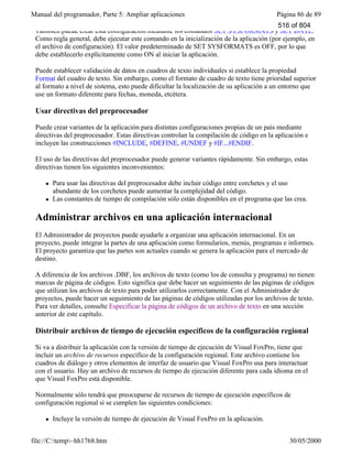 Manual del programador, Parte 5: Ampliar aplicaciones Página 86 de 89
file://C:temp~hh1768.htm 30/05/2000
También puede crear esta configuración mediante los comandos SET SYSFORMATS y SET DATE.
Como regla general, debe ejecutar este comando en la inicialización de la aplicación (por ejemplo, en
el archivo de configuración). El valor predeterminado de SET SYSFORMATS es OFF, por lo que
debe establecerlo explícitamente como ON al iniciar la aplicación.
Puede establecer validación de datos en cuadros de texto individuales si establece la propiedad
Format del cuadro de texto. Sin embargo, como el formato de cuadro de texto tiene prioridad superior
al formato a nivel de sistema, esto puede dificultar la localización de su aplicación a un entorno que
use un formato diferente para fechas, moneda, etcétera.
Usar directivas del preprocesador
Puede crear variantes de la aplicación para distintas configuraciones propias de un país mediante
directivas del preprocesador. Estas directivas controlan la compilación de código en la aplicación e
incluyen las construcciones #INCLUDE, #DEFINE, #UNDEF y #IF...#ENDIF.
El uso de las directivas del preprocesador puede generar variantes rápidamente. Sin embargo, estas
directivas tienen los siguientes inconvenientes:
l Para usar las directivas del preprocesador debe incluir código entre corchetes y el uso
abundante de los corchetes puede aumentar la complejidad del código.
l Las constantes de tiempo de compilación sólo están disponibles en el programa que las crea.
Administrar archivos en una aplicación internacional
El Administrador de proyectos puede ayudarle a organizar una aplicación internacional. En un
proyecto, puede integrar la partes de una aplicación como formularios, menús, programas e informes.
El proyecto garantiza que las partes son actuales cuando se genera la aplicación para el mercado de
destino.
A diferencia de los archivos .DBF, los archivos de texto (como los de consulta y programa) no tienen
marcas de página de códigos. Esto significa que debe hacer un seguimiento de las páginas de códigos
que utilizan los archivos de texto para poder utilizarlos correctamente. Con el Administrador de
proyectos, puede hacer un seguimiento de las páginas de códigos utilizadas por los archivos de texto.
Para ver detalles, consulte Especificar la página de códigos de un archivo de texto en una sección
anterior de este capítulo.
Distribuir archivos de tiempo de ejecución específicos de la configuración regional
Si va a distribuir la aplicación con la versión de tiempo de ejecución de Visual FoxPro, tiene que
incluir un archivo de recursos específico de la configuración regional. Este archivo contiene los
cuadros de diálogo y otros elementos de interfaz de usuario que Visual FoxPro usa para interactuar
con el usuario. Hay un archivo de recursos de tiempo de ejecución diferente para cada idioma en el
que Visual FoxPro está disponible.
Normalmente sólo tendrá que preocuparse de recursos de tiempo de ejecución específicos de
configuración regional si se cumplen las siguientes condiciones:
l Incluye la versión de tiempo de ejecución de Visual FoxPro en la aplicación.
Distribuye la aplicación a usuarios que usan un idioma diferente del utilizado al programarla.
516 of 804
 