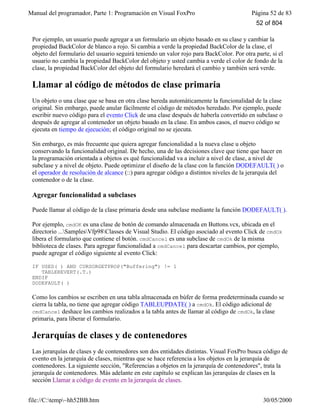 Manual del programador, Parte 1: Programación en Visual FoxPro Página 52 de 83
file://C:temp~hh52BB.htm 30/05/2000
Por ejemplo, un usuario puede agregar a un formulario un objeto basado en su clase y cambiar la
propiedad BackColor de blanco a rojo. Si cambia a verde la propiedad BackColor de la clase, el
objeto del formulario del usuario seguirá teniendo un valor rojo para BackColor. Por otra parte, si el
usuario no cambia la propiedad BackColor del objeto y usted cambia a verde el color de fondo de la
clase, la propiedad BackColor del objeto del formulario heredará el cambio y también será verde.
Llamar al código de métodos de clase primaria
Un objeto o una clase que se basa en otra clase hereda automáticamente la funcionalidad de la clase
original. Sin embargo, puede anular fácilmente el código de métodos heredado. Por ejemplo, puede
escribir nuevo código para el evento Click de una clase después de haberla convertido en subclase o
después de agregar al contenedor un objeto basado en la clase. En ambos casos, el nuevo código se
ejecuta en tiempo de ejecución; el código original no se ejecuta.
Sin embargo, es más frecuente que quiera agregar funcionalidad a la nueva clase u objeto
conservando la funcionalidad original. De hecho, una de las decisiones clave que tiene que hacer en
la programación orientada a objetos es qué funcionalidad va a incluir a nivel de clase, a nivel de
subclase y a nivel de objeto. Puede optimizar el diseño de la clase con la función DODEFAULT( ) o
el operador de resolución de alcance (::) para agregar código a distintos niveles de la jerarquía del
contenedor o de la clase.
Agregar funcionalidad a subclases
Puede llamar al código de la clase primaria desde una subclase mediante la función DODEFAULT( ).
Por ejemplo, cmdOK es una clase de botón de comando almacenada en Buttons.vcx, ubicada en el
directorio ...SamplesVfp98Classes de Visual Studio. El código asociado al evento Click de cmdOk
libera el formulario que contiene el botón. cmdCancel es una subclase de cmdOk de la misma
biblioteca de clases. Para agregar funcionalidad a cmdCancel para descartar cambios, por ejemplo,
puede agregar el código siguiente al evento Click:
IF USED( ) AND CURSORGETPROP("Buffering") != 1
TABLEREVERT(.T.)
ENDIF
DODEFAULT( )
Como los cambios se escriben en una tabla almacenada en búfer de forma predeterminada cuando se
cierra la tabla, no tiene que agregar código TABLEUPDATE( ) a cmdOk. El código adicional de
cmdCancel deshace los cambios realizados a la tabla antes de llamar al código de cmdOk, la clase
primaria, para liberar el formulario.
Jerarquías de clases y de contenedores
Las jerarquías de clases y de contenedores son dos entidades distintas. Visual FoxPro busca código de
evento en la jerarquía de clases, mientras que se hace referencia a los objetos en la jerarquía de
contenedores. La siguiente sección, "Referencias a objetos en la jerarquía de contenedores", trata la
jerarquía de contenedores. Más adelante en este capítulo se explican las jerarquías de clases en la
sección Llamar a código de evento en la jerarquía de clases.
52 of 804
 