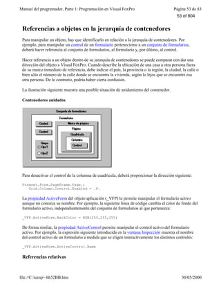 Manual del programador, Parte 1: Programación en Visual FoxPro Página 53 de 83
file://C:temp~hh52BB.htm 30/05/2000
Referencias a objetos en la jerarquía de contenedores
Para manipular un objeto, hay que identificarlo en relación a la jerarquía de contenedores. Por
ejemplo, para manipular un control de un formulario perteneciente a un conjunto de formularios,
deberá hacer referencia al conjunto de formularios, al formulario y, por último, al control.
Hacer referencia a un objeto dentro de su jerarquía de contenedores se puede comparar con dar una
dirección del objeto a Visual FoxPro. Cuando describe la ubicación de una casa a otra persona fuera
de su marco inmediato de referencia, debe indicar el país, la provincia o la región, la ciudad, la calle o
bien sólo el número de la calle donde se encuentra la vivienda, según lo lejos que se encuentre esa
otra persona. De lo contrario, podría haber cierta confusión.
La ilustración siguiente muestra una posible situación de anidamiento del contenedor.
Contenedores anidados
Para desactivar el control de la columna de cuadrícula, deberá proporcionar la dirección siguiente:
Formset.Form.PageFrame.Page.;
Grid.Column.Control.Enabled = .F.
La propiedad ActiveForm del objeto aplicación (_VFP) le permite manipular el formulario activo
aunque no conozca su nombre. Por ejemplo, la siguiente línea de código cambia el color de fondo del
formulario activo, independientemente del conjunto de formularios al que pertenezca:
_VFP.ActiveForm.BackColor = RGB(255,255,255)
De forma similar, la propiedad ActiveControl permite manipular el control activo del formulario
activo. Por ejemplo, la expresión siguiente introducida en la ventana Inspección muestra el nombre
del control activo de un formulario a medida que se eligen interactivamente los distintos controles:
_VFP.ActiveForm.ActiveControl.Name
Referencias relativas
53 of 804
 