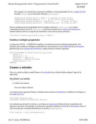 Manual del programador, Parte 1: Programación en Visual FoxPro Página 55 de 83
file://C:temp~hh52BB.htm 30/05/2000
Por ejemplo, las instrucciones siguientes establecen varias propiedades de un a cuadro de texto
llamado txtDate en un formulario llamado frmPhoneLog:
frmPhoneLog.txtDate.Value = DATE( ) && Muestra la fecha actual
frmPhoneLog.txtDate.Enabled = .T. && El control está activado
frmPhoneLog.txtDate.ForeColor = RGB(0,0,0) && texto en negro
frmPhoneLog.txtDate.BackColor = RGB(192,192,192) && fondo en gris
Para la configuración de propiedades de los ejemplos anteriores, frmPhoneLog es el objeto
contenedor de mayor nivel. Si frmPhoneLog estuviera incluido en un conjunto de formularios,
también debería incluir el conjunto de formularios en la ruta de acceso primaria:
frsContacts.frmPhoneLog.txtDate.Value = DATE( )
Establecer múltiples propiedades
La estructura WITH ... ENDWITH simplifica el establecimiento de múltiples propiedades. Por
ejemplo, para establecer múltiples propiedades de una columna en una cuadrícula de un formulario
perteneciente a un conjunto de formularios, podría utilizar la sintaxis siguiente:
WITH THISFORMSET.frmForm1.grdGrid1.grcColumn1
.Width = 5
.Resizable = .F.
.ForeColor = RGB(0,0,0)
.BackColor = RGB(255,255,255)
.SelectOnEntry = .T.
ENDWITH
Llamar a métodos
Una vez creado un objeto, puede llamar a los métodos de ese objeto desde cualquier lugar de la
aplicación.
Para llamar a un método
l Utilice esta sintaxis:
Primario.Objeto.Método
Las instrucciones siguientes llaman a métodos para mostrar un formulario y establecer el enfoque en
un cuadro de texto:
frsFormSet.frmForm1.Show
frsFormSet.frmForm1.txtGetText1.SetFocus
Los métodos que devuelven valores y se utilizan en expresiones deben terminar en paréntesis de
apertura y de cierre. Por ejemplo, la instrucción siguiente establece el título de un formulario como el
valor devuelto por el método definido por el usuario GetNewCaption:
Form1.Caption = Form1.GetNewCaption( )
55 of 804
 