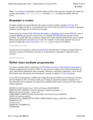 Manual del programador, Parte 1: Programación en Visual FoxPro Página 56 de 83
file://C:temp~hh52BB.htm 30/05/2000
Nota Los parámetros transferidos a métodos deben incluirse entre paréntesis después del nombre del
método; por ejemplo, Form1.Show(nStyle). transfiere nStyle al código del método Show de
Form1.
Responder a eventos
El código incluido en un procedimiento de evento se ejecuta cuando se produce el evento. Por
ejemplo, el código incluido en el procedimiento de evento Click de un botón de comando se ejecutará
cuando el usuario haga clic en el botón de comando.
Puede activar los eventos Click, DblClick, MouseMove y DragDrop con el evento MOUSE o usar el
comando ERROR para generar eventos Error y el comando KEYBOARD para generar eventos
KeyPress. No puede hacer que se produzca ningún otro evento mediante programación, pero sí puede
llamar al procedimiento asociado con el evento. Por ejemplo, la instrucción siguiente hace que se
ejecute el código del evento Activate de frmPhoneLog, pero no activa el formulario:
frmPhoneLog.Activate
Si desea activar el formulario, utilice el método Show del formulario. Al llamar al método Show se
mostrará y activará el formulario, momento en el que también se ejecutará el código del evento
Activate:
frmPhoneLog.Show
Definir clases mediante programación
Las clases se pueden definir visualmente en el Diseñador de clases y el Diseñador de formularios o
mediante programación en archivos .PRG. En esta sección se explica cómo escribir definiciones de
clase. Para obtener información sobre comandos, funciones y operadores específicos, vea la Ayuda.
Para obtener más información sobre formularios, consulte el capítulo 9, Crear formularios
En un archivo de programa es posible tener código de programa delante de las definiciones de clase,
pero no después de ellas, del mismo modo que el código de programa no puede ir después de los
procedimientos de un programa. El intérprete de comandos básico para la creación de clases tiene la
sintaxis siguiente:
DEFINE CLASS NombreClase1 AS ClasePrimaria [OLEPUBLIC]
[[PROTECTED | HIDDEN NombrePropiedad1, NombrePropiedad2 ...]
[Object.]NombrePropiedad = eExpresión ...]
[ADD OBJECT [PROTECTED] NombreObjeto AS NombreClase2 [NOINIT]
[WITH cListaPropiedades]]...
[[PROTECTED | HIDDEN] FUNCTION | PROCEDURE Nombre[_ACCESS | _ASSIGN]
[NODEFAULT]
cInstrucciones
[ENDFUNC | ENDPROC]]...
ENDDEFINE
56 of 804
 