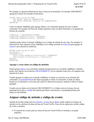 Manual del programador, Parte 1: Programación en Visual FoxPro Página 58 de 83
file://C:temp~hh52BB.htm 30/05/2000
Por ejemplo, la siguiente definición de clase se basa en un formulario. El comando ADD OBJECT
agrega dos botones de comando al formulario:
DEFINE CLASS miform AS FORM
ADD OBJECT cmdOK AS COMMANDBUTTON
ADD OBJECT PROTECTED cmdCancel AS COMMANDBUTTON
ENDDEFINE
Utilice el método AddObject para agregar objetos a un contenedor después de crear el objeto
contenedor. Por ejemplo, las líneas de código siguientes crean un objeto formulario y le agregan dos
botones de comando:
frmMessage = CREATEOBJECT("FORM")
frmMessage.AddObject("txt1", "TEXTBOX")
frmMessage.AddObject("txt2", "TEXTBOX")
También puede utilizar el método AddObject en el código de método de una clase. Por ejemplo, la
definición de clase siguiente utiliza AddObject en el código asociado al evento Init para agregar un
control a una columna de cuadrícula.
DEFINE CLASS micuad AS GRID
ColumnCount = 3
PROCEDURE Init
THIS.Column2.AddObject("cboCliente", "COMBOBOX")
THIS.Column2.CurrentControl = "cboCliente"
ENDPROC
ENDDEFINE
Agregar y crear clases en código de métodos
Puede agregar objetos a un contenedor mediante programación con el método AddObject. También
puede crear objetos con la función CREATEOBJECT( ) en los métodos Load, Init o en cualquier otro
método de la clase.
Cuando agregue un objeto con el método AddObject, el objeto se convierte en un miembro del
contenedor. La propiedad Parent del objeto agregado se refiere al contenedor. Cuando un objeto
basado en el contenedor o en la clase del control se libera de la memoria, también se libera el objeto
agregado.
Cuando crea un objeto con la función CREATEOBJECT( ), el objeto está en el alcance de una
propiedad de la clase o variable del método que llama a esta función. La propiedad primaria del
objeto no está definida.
Asignar código de método y código de evento
Además de escribir código para los métodos y eventos de un objeto, puede ampliar el conjunto de
métodos en las subclases de clases de base de Visual FoxPro. Estas son las reglas para escribir código
de evento y métodos:
l El conjunto de eventos para las clases de base de Visual FoxPro es limitado y no puede
ampliarse.
58 of 804
 