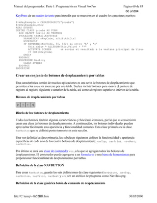 Manual del programador, Parte 1: Programación en Visual FoxPro Página 60 de 83
file://C:temp~hh52BB.htm 30/05/2000
KeyPress de un cuadro de texto para impedir que se muestren en el cuadro los caracteres escritos:
frmKeyExample = CREATEOBJECT("prueba")
frmKeyExample.Show
READ EVENTS
DEFINE CLASS prueba AS FORM
ADD OBJECT texto1 AS TEXTBOX
PROCEDURE texto1.KeyPress
PARAMETERS nKeyCode, nShiftAltCtrl
NODEFAULT
IF BETWEEN(nKeyCode, 65, 122) && entre 'A' y 'z'
This.Value = ALLTRIM(This.Value) + "*"
ACTIVATE SCREEN && enviar el resultado a la ventana principal de Visual FoxPro
?? CHR(nKeyCode)
ENDIF
ENDPROC
PROCEDURE Destroy
CLEAR EVENTS
ENDPROC
ENDDEFINE
Crear un conjunto de botones de desplazamiento por tablas
Una característica común de muchas aplicaciones es una serie de botones de desplazamiento que
permiten a los usuarios moverse por una tabla. Suelen incluir botones para mover el puntero de
registro al registro siguiente o anterior de la tabla, así como al registro superior o inferior de la tabla.
Botones de desplazamiento por tablas
Diseño de los botones de desplazamiento
Todos los botones tendrán algunas características y funciones comunes, por lo que es conveniente
crear una clase de botones de desplazamiento. A continuación, los botones individuales pueden
aprovechar fácilmente esta apariencia y funcionalidad comunes. Esta clase primaria es la clase
NavButton que se definirá posteriormente en esta sección.
Una vez definida la clase primaria, las subclases siguientes definen la funcionalidad y apariencia
específicas de cada uno de los cuatro botones de desplazamiento: navTop, navPrior, navNext,
navBottom.
Por último se crea una clase de contenedor vcr, a la que se agregan todos los botones de
desplazamiento. El contenedor puede agregarse a un formulario o una barra de herramientas para
proporcionar funcionalidad de desplazamiento por tablas.
Definición de la clase NAVBUTTON
Para crear NavButton, guarde las seis definiciones de clase siguientes (Navbutton, navTop,
navBottom, navPrior, navNext y vcr) en un archivo de programa como Navclass.prg.
Definición de la clase genérica botón de comando de desplazamiento
60 of 804
 