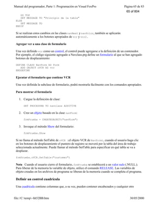 Manual del programador, Parte 1: Programación en Visual FoxPro Página 65 de 83
file://C:temp~hh52BB.htm 30/05/2000
GO TOP
SET MESSAGE TO "Principio de la tabla"
ELSE
SET MESSAGE TO
ENDIF
Si se realizan estos cambios en las clases navNext y navPrior, también se aplicarán
automáticamente a los botones apropiados de vcr y vcr2.
Agregar vcr a una clase de formulario
Una vez definido vcr como un control, el control puede agregarse a la definición de un contenedor.
Por ejemplo, el código siguiente agregado a Navclass.prg define un formulario al que se han agregado
botones de desplazamiento:
DEFINE CLASS NavForm AS Form
ADD OBJECT oVCR AS vcr
ENDDEFINE
Ejecutar el formulario que contiene VCR
Una vez definida la subclase de formulario, podrá mostrarla fácilmente con los comandos apropiados.
Para mostrar el formulario
1. Cargue la definición de clase:
SET PROCEDURE TO navclass ADDITIVE
2. Cree un objeto basado en la clase navForm:
frmPrueba = CREATEOBJECT("navForm")
3. Invoque el método Show del formulario:
frmPrueba.Show
Si no llama al método SetTable de oVCR (el objeto VCR de NavForm), cuando el usuario haga clic
en los botones de desplazamiento el puntero de registro se moverá por la tabla del área de trabajo
seleccionada actualmente. Puede llamar al método SetTable para especificar en qué tabla se va a
desplazar.
frmPrueba.oVCR.SetTable("customer")
Nota Cuando el usuario cierre el formulario, frmPrueba se establecerá a un valor nulo (.NULL.).
Para liberar de la memoria la variable de objeto, utilice el comando RELEASE. Las variables de
objeto creadas en los archivos de programa se liberan de la memoria cuando se completa el programa.
Definir un control cuadrícula
Una cuadrícula contiene columnas que, a su vez, pueden contener encabezados y cualquier otro
65 of 804
 