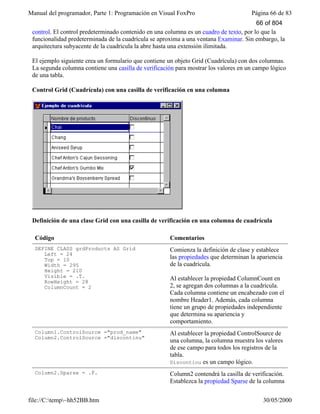 Manual del programador, Parte 1: Programación en Visual FoxPro Página 66 de 83
file://C:temp~hh52BB.htm 30/05/2000
control. El control predeterminado contenido en una columna es un cuadro de texto, por lo que la
funcionalidad predeterminada de la cuadrícula se aproxima a una ventana Examinar. Sin embargo, la
arquitectura subyacente de la cuadrícula la abre hasta una extensión ilimitada.
El ejemplo siguiente crea un formulario que contiene un objeto Grid (Cuadrícula) con dos columnas.
La segunda columna contiene una casilla de verificación para mostrar los valores en un campo lógico
de una tabla.
Control Grid (Cuadrícula) con una casilla de verificación en una columna
Definición de una clase Grid con una casilla de verificación en una columna de cuadrícula
Código Comentarios
DEFINE CLASS grdProducts AS Grid
Left = 24
Top = 10
Width = 295
Height = 210
Visible = .T.
RowHeight = 28
ColumnCount = 2
Comienza la definición de clase y establece
las propiedades que determinan la apariencia
de la cuadrícula.
Al establecer la propiedad ColumnCount en
2, se agregan dos columnas a la cuadrícula.
Cada columna contiene un encabezado con el
nombre Header1. Además, cada columna
tiene un grupo de propiedades independiente
que determina su apariencia y
comportamiento.
Column1.ControlSource ="prod_name"
Column2.ControlSource ="discontinu"
Al establecer la propiedad ControlSource de
una columna, la columna muestra los valores
de ese campo para todos los registros de la
tabla.
Discontinu es un campo lógico.
Column2.Sparse = .F. Column2 contendrá la casilla de verificación.
Establezca la propiedad Sparse de la columna
66 of 804
 