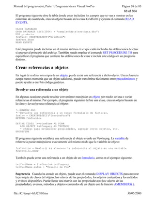 Manual del programador, Parte 1: Programación en Visual FoxPro Página 68 de 83
file://C:temp~hh52BB.htm 30/05/2000
El programa siguiente abre la tabla donde están incluidos los campos que se van a mostrar en las
columnas de cuadrícula, crea un objeto basado en la clase GridForm y ejecuta el comando READ
EVENTS.
CLOSE DATABASE
OPEN DATABASE (SYS(2004) + "samplesdatatestdata.dbc")
USE products
frmTest= CREATEOBJECT("GridForm")
frmTest.Show
READ EVENTS
Este programa puede incluirse en el mismo archivo en el que están incluidas las definiciones de clase
si aparece al principio del archivo. También puede emplear el comando SET PROCEDURE TO para
especificar el programa que contiene las definiciones de clase e incluir este código en un programa
distinto.
Crear referencias a objetos
En lugar de realizar una copia de un objeto, puede crear una referencia a dicho objeto. Una referencia
ocupa menos memoria que un objeto adicional, puede transferirse fácilmente entre procedimientos y
puede ayudar a escribir código genérico.
Devolver una referencia a un objeto
En algunas ocasiones puede resultar conveniente manipular un objeto por medio de una o varias
referencias al mismo. Por ejemplo, el programa siguiente define una clase, crea un objeto basado en
la clase y devuelve una referencia al objeto:
*--NEWINV.PRG
*--Devuelve una referencia a un nuevo formulario de facturas.
frmInv = CREATEOBJECT("InvoiceForm")
RETURN frmInvoice
DEFINE CLASS InvoiceForm AS FORM
ADD OBJECT txtCompany AS TEXTBOX
* código para establecer propiedades, agregar otros objetos, etc.
ENDDEFINE
El programa siguiente establece una referencia al objeto creado en Newin.prg. La variable de
referencia puede manipularse exactamente del mismo modo que la variable de objeto:
frmInvoice = NewInv() && almacena la referencia al objeto en una variable
frmInvoice.SHOW
También puede crear una referencia a un objeto de un formulario, como en el ejemplo siguiente.
txtCustName = frmInvoice.txtCompany
txtCustName.Value = "Usuario de Fox"
Sugerencia Cuando ha creado un objeto, puede usar el comando DISPLAY OBJECTS para mostrar
la jerarquía de clases del objeto, los valores de las propiedades, los objetos contenidos y los métodos
y eventos disponibles. Puede llenar una matriz con las propiedades (no los valores de las
propiedades), eventos, métodos y objetos contenidos de un objeto con la función AMEMBERS( ).
68 of 804
 