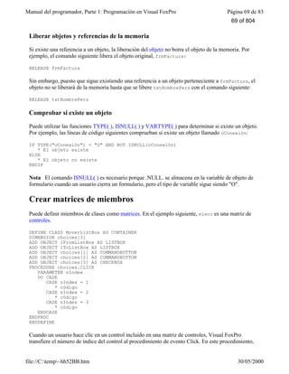 Manual del programador, Parte 1: Programación en Visual FoxPro Página 69 de 83
file://C:temp~hh52BB.htm 30/05/2000
Liberar objetos y referencias de la memoria
Si existe una referencia a un objeto, la liberación del objeto no borra el objeto de la memoria. Por
ejemplo, el comando siguiente libera el objeto original, frmFactura:
RELEASE frmFactura
Sin embargo, puesto que sigue existiendo una referencia a un objeto perteneciente a frmFactura, el
objeto no se liberará de la memoria hasta que se libere txtNombrePers con el comando siguiente:
RELEASE txtNombrePers
Comprobar si existe un objeto
Puede utilizar las funciones TYPE( ), ISNULL( ) y VARTYPE( ) para determinar si existe un objeto.
Por ejemplo, las líneas de código siguientes comprueban si existe un objeto llamado oConexión:
IF TYPE("oConexión") = "O" AND NOT ISNULL(oConexión)
* El objeto existe
ELSE
* El objeto no existe
ENDIF
Nota El comando ISNULL( ) es necesario porque .NULL. se almacena en la variable de objeto de
formulario cuando un usuario cierra un formulario, pero el tipo de variable sigue siendo "O".
Crear matrices de miembros
Puede definir miembros de clases como matrices. En el ejemplo siguiente, elecc es una matriz de
controles.
DEFINE CLASS MoverListBox AS CONTAINER
DIMENSION choices[3]
ADD OBJECT lFromListBox AS LISTBOX
ADD OBJECT lToListBox AS LISTBOX
ADD OBJECT choices[1] AS COMMANDBUTTON
ADD OBJECT choices[2] AS COMMANDBUTTON
ADD OBJECT choices[3] AS CHECKBOX
PROCEDURE choices.CLICK
PARAMETER nIndex
DO CASE
CASE nIndex = 1
* código
CASE nIndex = 2
* código
CASE nIndex = 3
* código
ENDCASE
ENDPROC
ENDDEFINE
Cuando un usuario hace clic en un control incluido en una matriz de controles, Visual FoxPro
transfiere el número de índice del control al procedimiento de evento Click. En este procedimiento,
69 of 804
 