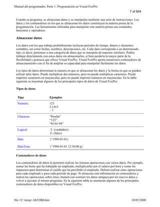 Manual del programador, Parte 1: Programación en Visual FoxPro
file://C:temp~hh52BB.htm 30/05/2000
Cuando se programa, se almacenan datos y se manipulan mediante una serie de instrucciones. Los
datos y los contenedores en los que se almacenan los datos constituyen la materia prima de la
programación. Las herramientas utilizadas para manipular esta materia prima son comandos,
funciones y operadores.
Almacenar datos
Los datos con los que trabaja probablemente incluyan períodos de tiempo, dinero y elementos
contables, así como fechas, nombres, descripciones, etc. Cada dato corresponde a un determinado
tipo, es decir, pertenece a una categoría de datos que se manipula de maneras similares. Podría
trabajar directamente con estos datos sin almacenarlos, si bien perdería la mayor parte de la
flexibilidad y potencia que ofrece Visual FoxPro. Visual FoxPro aporta numerosos contenedores de
almacenamiento con el fin de ampliar su capacidad para manipular fácilmente los datos.
Los tipos de datos determinan la manera en que se almacenan los datos y la forma en que se pueden
utilizar tales datos. Puede multiplicar dos números, pero no puede multiplicar caracteres. Puede
imprimir caracteres en mayúsculas, pero no puede imprimir números en mayúsculas. En la tabla
siguiente se muestran algunos de los principales tipos de datos de Visual FoxPro.
Tipos de datos
Tipo Ejemplos
Numeric 123
3,1415
– 7
Character “Prueba”
“123”
“01/01/98”
Logical .T. (verdadero)
.F. (falso)
Date
DateTime
{^1998-01-01}
{^1998-01-01 12:30:00 p}
Contenedores de datos
Los contenedores de datos le permiten realizar las mismas operaciones con varios datos. Por ejemplo,
sumar las horas que ha trabajado un empleado, multiplicarlas por el salario por hora y restar los
impuestos para determinar el sueldo que ha percibido el empleado. Deberá realizar estas operaciones
para cada empleado y para cada período de pago. Si almacena esta información en contenedores y
realiza las operaciones sobre éstos, bastará con sustituir los datos antiguos por los nuevos datos y
volver a ejecutar el mismo programa. En la siguiente tabla se enumeran algunos de los principales
contenedores de datos disponibles en Visual FoxPro:
7 of 804
 