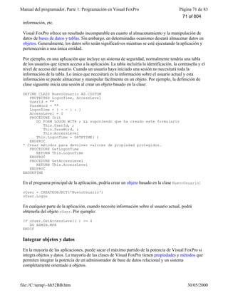 Manual del programador, Parte 1: Programación en Visual FoxPro Página 71 de 83
file://C:temp~hh52BB.htm 30/05/2000
información, etc.
Visual FoxPro ofrece un resultado incomparable en cuanto al almacenamiento y la manipulación de
datos de bases de datos y tablas. Sin embargo, en determinadas ocasiones deseará almacenar datos en
objetos. Generalmente, los datos sólo serán significativos mientras se esté ejecutando la aplicación y
pertenecerán a una única entidad.
Por ejemplo, en una aplicación que incluye un sistema de seguridad, normalmente tendría una tabla
de los usuarios que tienen acceso a la aplicación. La tabla incluiría la identificación, la contraseña y el
nivel de acceso del usuario. Cuando un usuario haya iniciado una sesión no necesitará toda la
información de la tabla. Lo único que necesitará es la información sobre el usuario actual y esta
información se puede almacenar y manipular fácilmente en un objeto. Por ejemplo, la definición de
clase siguiente inicia una sesión al crear un objeto basado en la clase:
DEFINE CLASS NuevoUsuario AS CUSTOM
PROTECTED LogonTime, AccessLevel
UserId = ""
PassWord = ""
LogonTime = { - - : : }
AccessLevel = 0
PROCEDURE Init
DO FORM LOGON WITH ; && suponiendo que ha creado este formulario
This.UserId, ;
This.PassWord, ;
This.AccessLevel
This.LogonTime = DATETIME( )
ENDPROC
* Crear métodos para devolver valores de propiedad protegidos.
PROCEDURE GetLogonTime
RETURN This.LogonTime
ENDPROC
PROCEDURE GetAccessLevel
RETURN This.AccessLevel
ENDPROC
ENDDEFINE
En el programa principal de la aplicación, podría crear un objeto basado en la clase NuevoUsuario:
oUser = CREATEOBJECT('NuevoUsuario')
oUser.Logon
En cualquier parte de la aplicación, cuando necesite información sobre el usuario actual, podrá
obtenerla del objeto oUser. Por ejemplo:
IF oUser.GetAccessLevel( ) >= 4
DO ADMIN.MPR
ENDIF
Integrar objetos y datos
En la mayoría de las aplicaciones, puede sacar el máximo partido de la potencia de Visual FoxPro si
integra objetos y datos. La mayoría de las clases de Visual FoxPro tienen propiedades y métodos que
permiten integrar la potencia de un administrador de base de datos relacional y un sistema
completamente orientado a objetos.
71 of 804
 