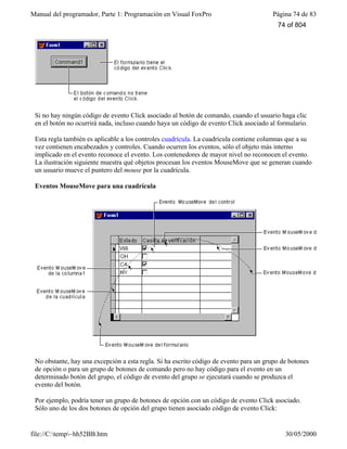 Manual del programador, Parte 1: Programación en Visual FoxPro Página 74 de 83
file://C:temp~hh52BB.htm 30/05/2000
Si no hay ningún código de evento Click asociado al botón de comando, cuando el usuario haga clic
en el botón no ocurrirá nada, incluso cuando haya un código de evento Click asociado al formulario.
Esta regla también es aplicable a los controles cuadrícula. La cuadrícula contiene columnas que a su
vez contienen encabezados y controles. Cuando ocurren los eventos, sólo el objeto más interno
implicado en el evento reconoce el evento. Los contenedores de mayor nivel no reconocen el evento.
La ilustración siguiente muestra qué objetos procesan los eventos MouseMove que se generan cuando
un usuario mueve el puntero del mouse por la cuadrícula.
Eventos MouseMove para una cuadrícula
No obstante, hay una excepción a esta regla. Si ha escrito código de evento para un grupo de botones
de opción o para un grupo de botones de comando pero no hay código para el evento en un
determinado botón del grupo, el código de evento del grupo se ejecutará cuando se produzca el
evento del botón.
Por ejemplo, podría tener un grupo de botones de opción con un código de evento Click asociado.
Sólo uno de los dos botones de opción del grupo tienen asociado código de evento Click:
74 of 804
 