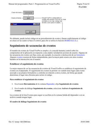 Manual del programador, Parte 1: Programación en Visual FoxPro Página 76 de 83
file://C:temp~hh52BB.htm 30/05/2000
No obstante, puede incluir código en un procedimiento de evento y llamar explícitamente al código
en clases en las cuales se base el control; para ello se utiliza la función DODEFAULT( ).
Seguimiento de secuencias de eventos
El modelo de eventos de Visual FoxPro es amplio y le concede bastante control sobre los
componentes de la aplicación en respuesta a una amplia variedad de acciones de usuario. Algunas de
las secuencias de eventos son fijas como, por ejemplo, la creación o destrucción de un formulario.
Algunos eventos ocurren de forma independiente, pero la mayor parte ocurre con otros eventos
basados en la interacción con el usuario.
Establecer el seguimiento de eventos
La mejor manera de ver las secuencias de eventos de Visual FoxPro es establecer el seguimiento de
eventos en el depurador. El seguimiento de eventos le permite ver cuándo tiene lugar cada evento
asociado a sus propios formularios y controles en relación a otros eventos, de forma que puede
determinar el lugar más eficiente para incluir el código.
Para establecer el seguimiento de eventos
1. En el menú Herramientas de la ventana Depurador, elija Seguimiento de eventos.
2. En el cuadro de diálogo Seguimiento de eventos, seleccione Activar el seguimiento de
eventos.
Los eventos de la lista Eventos para seguir se escriben en la ventana Salida del depurador o en un
archivo cuando tengan lugar.
El cuadro de diálogo Seguimiento de eventos
76 of 804
 