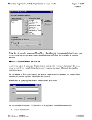Manual del programador, Parte 1: Programación en Visual FoxPro Página 77 de 83
file://C:temp~hh52BB.htm 30/05/2000
Nota En este ejemplo, los eventos MouseMove y Paint han sido eliminados de la lista Eventos para
seguir porque ocurren con tanta frecuencia que hacen más difícil ver las secuencias de los otros
eventos.
Observar cómo ocurren los eventos
A veces una acción de un usuario desencadena un único evento, como mover el puntero del mouse
sobre un control, por ejemplo. Sin embargo, con frecuencia una acción del usuario desencadena
múltiples eventos.
En esta sección se describe el orden en que ocurren los eventos como respuesta a la interacción del
usuario, utilizando el siguiente formulario como ejemplo.
Formulario de ejemplo para ilustrar las secuencias de eventos
En esta situación de ejemplo, el usuario realiza las siguientes acciones en el formulario:
1. Ejecuta el formulario.
77 of 804
 