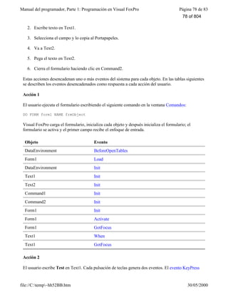 Manual del programador, Parte 1: Programación en Visual FoxPro Página 78 de 83
file://C:temp~hh52BB.htm 30/05/2000
2. Escribe texto en Text1.
3. Selecciona el campo y lo copia al Portapapeles.
4. Va a Text2.
5. Pega el texto en Text2.
6. Cierra el formulario haciendo clic en Command2.
Estas acciones desencadenan uno o más eventos del sistema para cada objeto. En las tablas siguientes
se describen los eventos desencadenados como respuesta a cada acción del usuario.
Acción 1
El usuario ejecuta el formulario escribiendo el siguiente comando en la ventana Comandos:
DO FORM form1 NAME frmObject
Visual FoxPro carga el formulario, inicializa cada objeto y después inicializa el formulario; el
formulario se activa y el primer campo recibe el enfoque de entrada.
Objeto Evento
DataEnvironment BeforeOpenTables
Form1 Load
DataEnvironment Init
Text1 Init
Text2 Init
Command1 Init
Command2 Init
Form1 Init
Form1 Activate
Form1 GotFocus
Text1 When
Text1 GotFocus
Acción 2
El usuario escribe Test en Text1. Cada pulsación de teclas genera dos eventos. El evento KeyPress
78 of 804
 