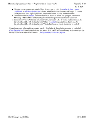 Manual del programador, Parte 1: Programación en Visual FoxPro Página 83 de 83
file://C:temp~hh52BB.htm 30/05/2000
l Si quiere que se procese parte del código siempre que el valor de cuadro de lista, cuadro
combinado o casilla de verificación cambia, asóciela al evento InteractiveChange. El evento
Click puede no tener lugar o puede ser llamado incluso si el valor no ha cambiado.
l Cuando arrastra un control, los otros eventos de mouse se paran. Por ejemplo, los eventos
MouseUp y MouseMove no tienen lugar durante una operación de arrastrar y colocar.
l Los eventos Valid y When devuelven un valor, verdadero (.T.) de forma predeterminada. Si
devuelve falso (.F.) ó 0 desde el evento When, el control no puede tener el enfoque. Si
devuelve falso (.F.) ó 0 desde el evento Valid, el enfoque no puede abandonar el control.
Para obtener más información acerca del uso del Diseñador de formularios, consulte el capítulo 9,
Crear formularios. Para obtener información acerca de la codificación de clases y la forma de agregar
código de eventos, consulte el capítulo 3, Programación orientada a objetos.
83 of 804
 