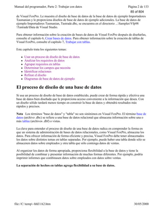 Manual del programador, Parte 2: Trabajar con datos Página 2 de 133
file://C:temp~hhE1A2.htm 30/05/2000
de Visual FoxPro. Le muestra el diseño de base de datos de la base de datos de ejemplo Importadores
Tasmanian y le proporciona diseños de base de datos de ejemplo adicionales. La base de datos de
ejemplo Importadores Tasmanian, Tastrade.dbc, se encuentra en el directorio ...SamplesVfp98
TastradeData de Visual Studio.
Para obtener información sobre la creación de bases de datos de Visual FoxPro después de diseñarlas,
consulte el capítulo 6, Crear bases de datos. Para obtener información sobre la creación de tablas de
Visual FoxPro, consulte el capítulo 7, Trabajar con tablas.
Este capítulo trata los siguientes temas:
l Usar un proceso de diseño de base de datos
l Analizar los requisitos de datos
l Agrupar requisitos en tablas
l Determinar los campos que necesita
l Identificar relaciones
l Refinar el diseño
l Diagramas de base de datos de ejemplo
El proceso de diseño de una base de datos
Si usa un proceso de diseño de base de datos establecido, puede crear de forma rápida y efectiva una
base de datos bien diseñada que le proporciona acceso conveniente a la información que desea. Con
un diseño sólido tardará menos tiempo en construir la base de datos y obtendrá resultados más
rápidos y precisos.
Nota Los términos "base de datos" y "tabla" no son sinónimos en Visual FoxPro. El término base de
datos (archivo .dbc) se refiere a una base de datos relacional que almacena información sobre una o
más tablas (archivos .dbf) o vistas.
La clave para entender el proceso de diseño de una base de datos radica en comprender la forma en
que un sistema de administración de bases de datos relacionales, como Visual FoxPro, almacena los
datos. Para ofrecer información de forma eficiente y precisa, Visual FoxPro debe tener almacenados
los datos sobre distintos temas en tablas separadas. Por ejemplo, puede haber una tabla donde sólo se
almacenen datos sobre empleados y otra tabla que sólo contenga datos de ventas.
Al organizar los datos de forma apropiada, proporciona flexibilidad a la base de datos y tiene la
posibilidad de combinar y presentar información de muchas formas diferentes. Por ejemplo, podría
imprimir informes que combinasen datos sobre empleados con datos sobre ventas.
La separación de hechos en tablas agrega flexibilidad a su base de datos.
85 of 804
 