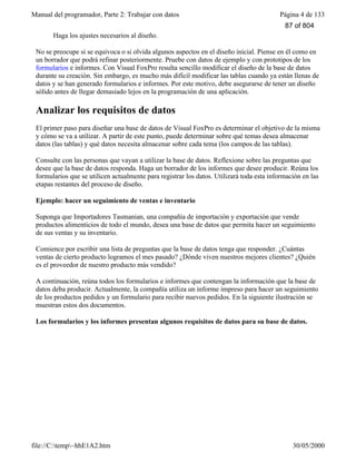Manual del programador, Parte 2: Trabajar con datos Página 4 de 133
file://C:temp~hhE1A2.htm 30/05/2000
Haga los ajustes necesarios al diseño.
No se preocupe si se equivoca o si olvida algunos aspectos en el diseño inicial. Piense en él como en
un borrador que podrá refinar posteriormente. Pruebe con datos de ejemplo y con prototipos de los
formularios e informes. Con Visual FoxPro resulta sencillo modificar el diseño de la base de datos
durante su creación. Sin embargo, es mucho más difícil modificar las tablas cuando ya están llenas de
datos y se han generado formularios e informes. Por este motivo, debe asegurarse de tener un diseño
sólido antes de llegar demasiado lejos en la programación de una aplicación.
Analizar los requisitos de datos
El primer paso para diseñar una base de datos de Visual FoxPro es determinar el objetivo de la misma
y cómo se va a utilizar. A partir de este punto, puede determinar sobre qué temas desea almacenar
datos (las tablas) y qué datos necesita almacenar sobre cada tema (los campos de las tablas).
Consulte con las personas que vayan a utilizar la base de datos. Reflexione sobre las preguntas que
desee que la base de datos responda. Haga un borrador de los informes que desee producir. Reúna los
formularios que se utilicen actualmente para registrar los datos. Utilizará toda esta información en las
etapas restantes del proceso de diseño.
Ejemplo: hacer un seguimiento de ventas e inventario
Suponga que Importadores Tasmanian, una compañía de importación y exportación que vende
productos alimenticios de todo el mundo, desea una base de datos que permita hacer un seguimiento
de sus ventas y su inventario.
Comience por escribir una lista de preguntas que la base de datos tenga que responder. ¿Cuántas
ventas de cierto producto logramos el mes pasado? ¿Dónde viven nuestros mejores clientes? ¿Quién
es el proveedor de nuestro producto más vendido?
A continuación, reúna todos los formularios e informes que contengan la información que la base de
datos deba producir. Actualmente, la compañía utiliza un informe impreso para hacer un seguimiento
de los productos pedidos y un formulario para recibir nuevos pedidos. En la siguiente ilustración se
muestran estos dos documentos.
Los formularios y los informes presentan algunos requisitos de datos para su base de datos.
87 of 804
 