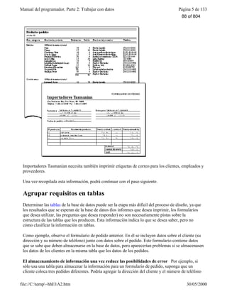 Manual del programador, Parte 2: Trabajar con datos Página 5 de 133
file://C:temp~hhE1A2.htm 30/05/2000
Importadores Tasmanian necesita también imprimir etiquetas de correo para los clientes, empleados y
proveedores.
Una vez recopilada esta información, podrá continuar con el paso siguiente.
Agrupar requisitos en tablas
Determinar las tablas de la base de datos puede ser la etapa más difícil del proceso de diseño, ya que
los resultados que se esperan de la base de datos (los informes que desea imprimir, los formularios
que desea utilizar, las preguntas que desea responder) no son necesariamente pistas sobre la
estructura de las tablas que los producen. Esta información indica lo que se desea saber, pero no
cómo clasificar la información en tablas.
Como ejemplo, observe el formulario de pedido anterior. En él se incluyen datos sobre el cliente (su
dirección y su número de teléfono) junto con datos sobre el pedido. Este formulario contiene datos
que se sabe que deben almacenarse en la base de datos, pero aparecerían problemas si se almacenasen
los datos de los clientes en la misma tabla que los datos de los pedidos.
El almacenamiento de información una vez reduce las posibilidades de error Por ejemplo, si
sólo usa una tabla para almacenar la información para un formulario de pedido, suponga que un
cliente coloca tres pedidos diferentes. Podría agregar la dirección del cliente y el número de teléfono
a su base de datos tres veces, una para cada pedido. Pero esto multiplica la posibilidad de errores de
88 of 804
 