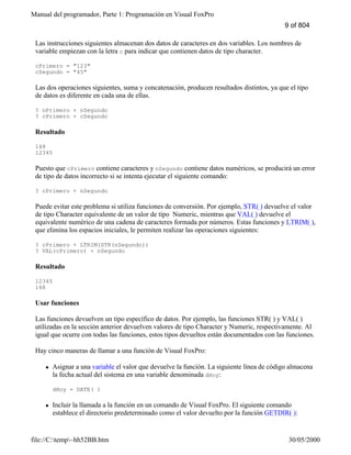 Manual del programador, Parte 1: Programación en Visual FoxPro
file://C:temp~hh52BB.htm 30/05/2000
Las instrucciones siguientes almacenan dos datos de caracteres en dos variables. Los nombres de
variable empiezan con la letra c para indicar que contienen datos de tipo character.
cPrimero = "123"
cSegundo = "45"
Las dos operaciones siguientes, suma y concatenación, producen resultados distintos, ya que el tipo
de datos es diferente en cada una de ellas.
? nPrimero + nSegundo
? cPrimero + cSegundo
Resultado
168
12345
Puesto que cPrimero contiene caracteres y nSegundo contiene datos numéricos, se producirá un error
de tipo de datos incorrecto si se intenta ejecutar el siguiente comando:
? cPrimero + nSegundo
Puede evitar este problema si utiliza funciones de conversión. Por ejemplo, STR( ) devuelve el valor
de tipo Character equivalente de un valor de tipo Numeric, mientras que VAL( ) devuelve el
equivalente numérico de una cadena de caracteres formada por números. Estas funciones y LTRIM( ),
que elimina los espacios iniciales, le permiten realizar las operaciones siguientes:
? cPrimero + LTRIM(STR(nSegundo))
? VAL(cPrimero) + nSegundo
Resultado
12345
168
Usar funciones
Las funciones devuelven un tipo específico de datos. Por ejemplo, las funciones STR( ) y VAL( )
utilizadas en la sección anterior devuelven valores de tipo Character y Numeric, respectivamente. Al
igual que ocurre con todas las funciones, estos tipos devueltos están documentados con las funciones.
Hay cinco maneras de llamar a una función de Visual FoxPro:
l Asignar a una variable el valor que devuelve la función. La siguiente línea de código almacena
la fecha actual del sistema en una variable denominada dHoy:
dHoy = DATE( )
l Incluir la llamada a la función en un comando de Visual FoxPro. El siguiente comando
establece el directorio predeterminado como el valor devuelto por la función GETDIR( ):
9 of 804
 