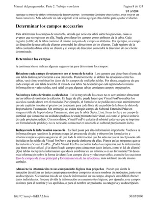 Manual del programador, Parte 2: Trabajar con datos Página 8 de 133
file://C:temp~hhE1A2.htm 30/05/2000
Aunque la base de datos terminada de Importadores Tasmanian contiene otras tablas, esta lista es un
buen comienzo. Más adelante en este capítulo verá cómo agregar otras tablas para ajustar el diseño.
Determinar los campos necesarios
Para determinar los campos de una tabla, decida qué necesita saber sobre las personas, cosas o
eventos que se registran en ella. Puede considerar los campos como atributos de la tabla. Cada
registro (o fila) de la tabla contiene el mismo conjunto de campos o atributos. Por ejemplo, un campo
de dirección de una tabla de clientes contendrá las direcciones de los clientes. Cada registro de la
tabla contendrá datos sobre un cliente y el campo de dirección contendrá la dirección de ese cliente
determinado.
Determinar los campos
A continuación se indican algunas sugerencias para determinar los campos:
Relacione cada campo directamente con el tema de la tabla Los campos que describan el tema de
una tabla distinta pertenecerán a esa otra tabla. Posteriormente, al definir las relaciones entre las
tablas, verá cómo combinar los datos de los campos de múltiples tablas. Por ahora, asegúrese de que
cada campo de una tabla describe el tema de esa tabla. Si descubre que está repitiendo la misma
información en varias tablas, será señal de que algunas tablas contienen campos innecesarios.
No incluya datos derivados o calculados En la mayoría de los casos no es conveniente almacenar
en las tablas el resultado de cálculos. En lugar de ello, puede hacer que Visual FoxPro realice los
cálculos cuando desee ver el resultado. Por ejemplo, el formulario de pedido mostrado anteriormente
en este capítulo muestra el precio con descuento para cada línea de un pedido de la base de datos de
Importadores Tasmanian. Sin embargo, no existe ningún campo de Subtotal Extended Price en
ninguna tabla de Importadores Tasmanian, sino que la tabla Order_Line_Items incluye un campo de
cantidad que almacena las unidades pedidas de cada producto individual, así como el precio unitario
de cada producto pedido. Con esos datos, Visual FoxPro calcula el subtotal cada vez que se imprime
un formulario de pedido y no es necesario almacenar en una tabla el subtotal propiamente dicho.
Incluya toda la información necesaria Es fácil pasar por alto información importante. Vuelva a la
información que reunió en la primera etapa del proceso de diseño y observe los formularios e
informes impresos para asegurarse de que toda la información que ha sido necesaria en el pasado está
incluida en las tablas de Visual FoxPro o que puede derivarse de ellas. Piense en las preguntas que se
formularán a Visual FoxPro. ¿Podrá Visual FoxPro encontrar todas las respuestas con la información
que tiene en las tablas? ¿Ha identificado campos para almacenar datos únicos, como el Id. de cliente?
¿Qué tablas incluyen la información que desea combinar en un informe o en un formulario? Si desea
más información sobre la forma de identificar campos clave y relacionar tablas, consulte las secciones
Uso de campos de clave principal y Determinación de las relaciones, más adelante en este mismo
capítulo.
Almacene la información en sus componentes lógicos más pequeños Puede que sienta la
tentación de utilizar un único campo para nombres completos o para nombres de productos, junto con
su descripción. Si combina más de un tipo de información en un campo, después será difícil obtener
datos individuales. Procure dividir la información en componentes lógicos; por ejemplo, cree campos
distintos para el nombre y los apellidos, o para el nombre de producto, su categoría y su descripción.
91 of 804
 