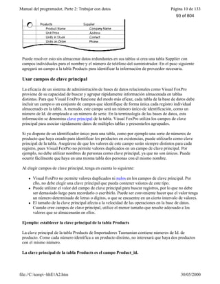 Manual del programador, Parte 2: Trabajar con datos Página 10 de 133
file://C:temp~hhE1A2.htm 30/05/2000
Puede resolver esto sin almacenar datos redundantes en sus tablas si crea una tabla Supplier con
campos individuales para el nombre y el número de teléfono del suministrador. En el paso siguiente
agregará un campo a la tabla Products para identificar la información de proveedor necesaria.
Usar campos de clave principal
La eficacia de un sistema de administración de bases de datos relacionales como Visual FoxPro
proviene de su capacidad de buscar y agrupar rápidamente información almacenada en tablas
distintas. Para que Visual FoxPro funcione del modo más eficaz, cada tabla de la base de datos debe
incluir un campo o un conjunto de campos que identifique de forma única cada registro individual
almacenado en la tabla. A menudo, este campo será un número único de identificación, como un
número de Id. de empleado o un número de serie. En la terminología de las bases de datos, esta
información se denomina clave principal de la tabla. Visual FoxPro utiliza los campos de clave
principal para asociar rápidamente datos de múltiples tablas y presentarlos agrupados.
Si ya dispone de un identificador único para una tabla, como por ejemplo una serie de números de
producto que haya creado para identificar los productos en existencias, puede utilizarlo como clave
principal de la tabla. Asegúrese de que los valores de este campo serán siempre distintos para cada
registro, pues Visual FoxPro no permite valores duplicados en un campo de clave principal. Por
ejemplo, no debe utilizar nombres de personas como clave principal, ya que no son únicos. Puede
ocurrir fácilmente que haya en una misma tabla dos personas con el mismo nombre.
Al elegir campos de clave principal, tenga en cuenta lo siguiente:
l Visual FoxPro no permite valores duplicados ni nulos en los campos de clave principal. Por
ello, no debe elegir una clave principal que pueda contener valores de este tipo.
l Puede utilizar el valor del campo de clave principal para buscar registros, por lo que no debe
ser demasiado largo para recordarlo o escribirlo. Puede ser conveniente hacer que el valor tenga
un número determinado de letras o dígitos, o que se encuentre en un cierto intervalo de valores.
l El tamaño de la clave principal afecta a la velocidad de las operaciones en la base de datos.
Cuando cree campos de clave principal, utilice el menor tamaño que resulte adecuado a los
valores que se almacenarán en ellos.
Ejemplo: establecer la clave principal de la tabla Products
La clave principal de la tabla Products de Importadores Tasmanian contiene números de Id. de
producto. Como cada número identifica a un producto distinto, no interesará que haya dos productos
con el mismo número.
La clave principal de la tabla Products es el campo Product_id.
93 of 804
 