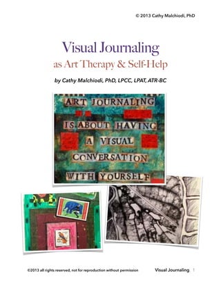 © 2013 Cathy Malchiodi, PhD
Visual Journaling
as Art Therapy & Self-Help!
by Cathy Malchiodi, PhD, LPCC, LPAT, ATR-BC 
Visual Journaling, 1©2013 all rights reserved, not for reproduction without permission
 