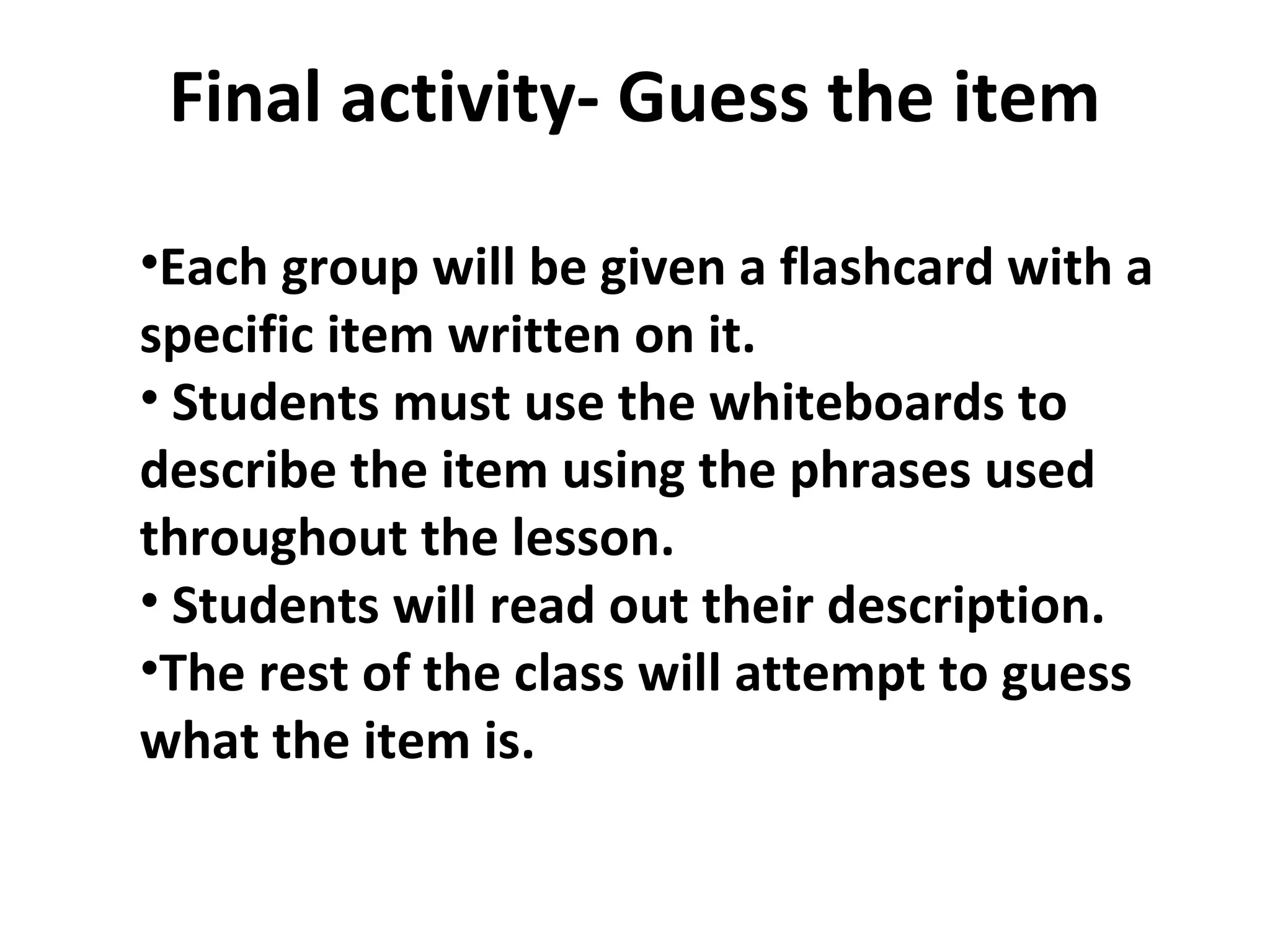 Final activity- Guess the item Each group will be given a flashcard with a specific item written on it.  Students must use the whiteboards to describe the item using the phrases used throughout the lesson.  Students will read out their description.  The rest of the class will attempt to guess what the item is.  