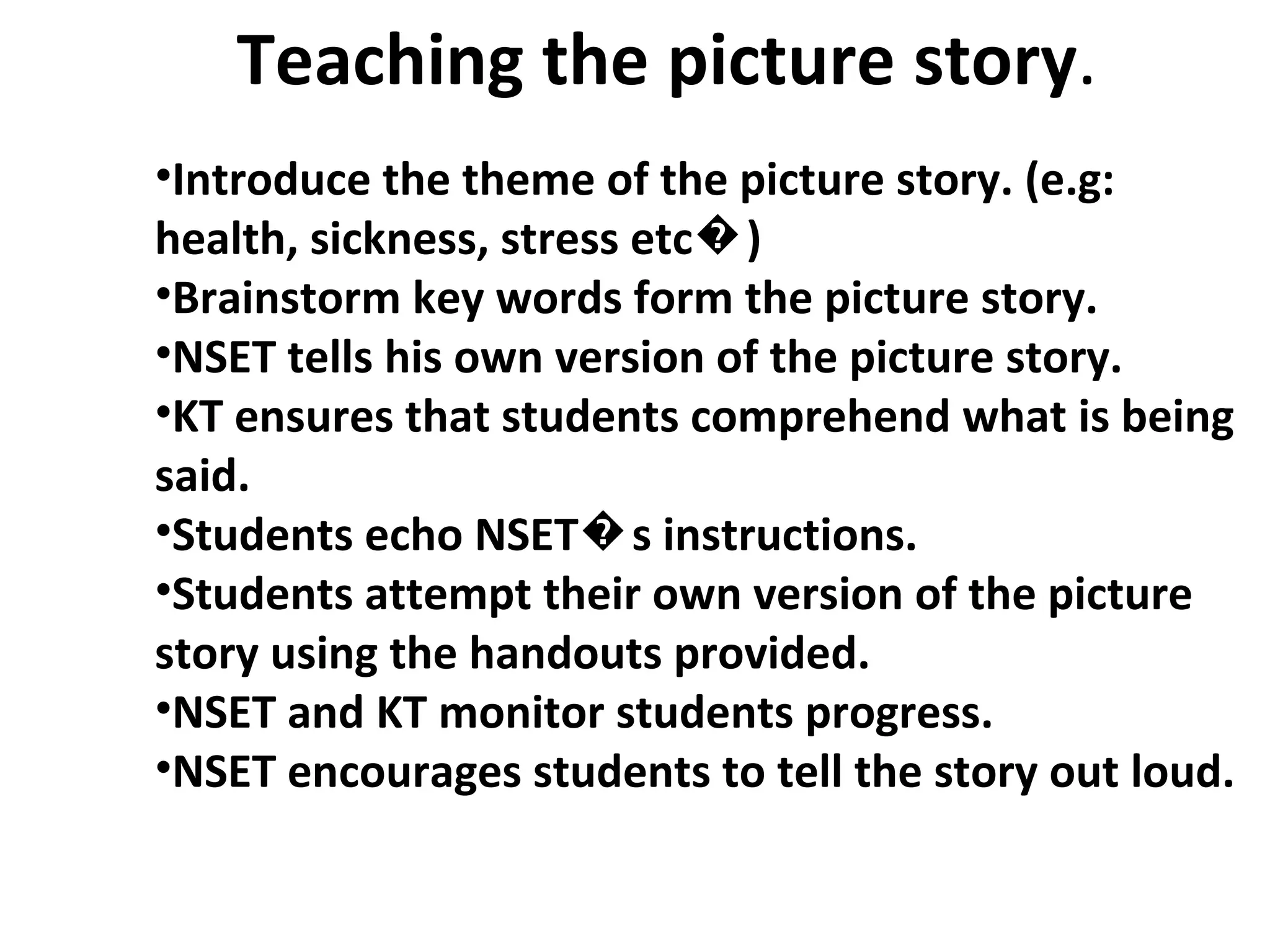 Teaching the picture story . Introduce the theme of the picture story. (e.g: health, sickness, stress etc�) Brainstorm key words form the picture story. NSET tells his own version of the picture story. KT ensures that students comprehend what is being said. Students echo NSET�s instructions.  Students attempt their own version of the picture story using the handouts provided. NSET and KT monitor students progress. NSET encourages students to tell the story out loud.  