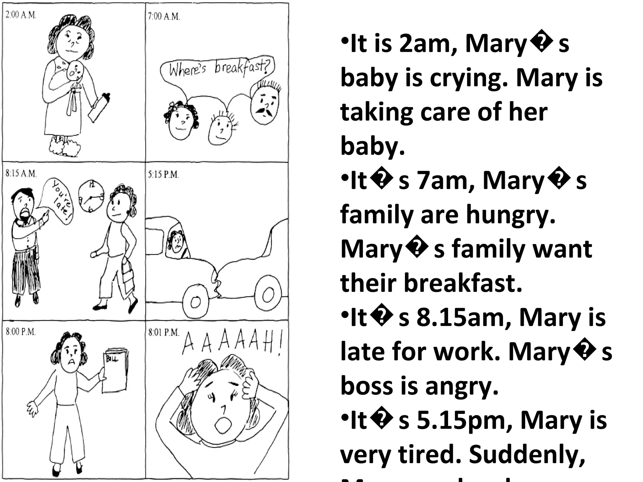 It is 2am, Mary�s baby is crying. Mary is taking care of her baby. It�s 7am, Mary�s family are hungry. Mary�s family want their breakfast.  It�s 8.15am, Mary is late for work. Mary�s boss is angry. It�s 5.15pm, Mary is very tired. Suddenly, Mary crashes her car. It�s 8pm, Mary is very worried. She is looking at her bills. Mary is very stressed.  