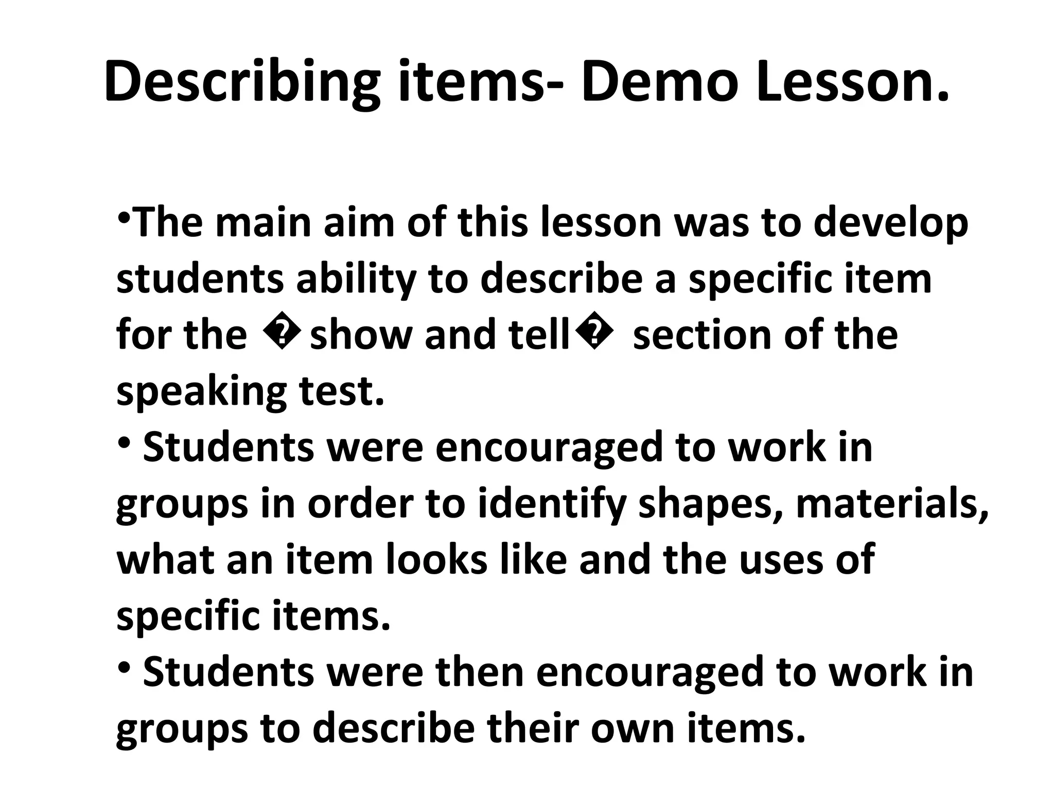 Describing items- Demo Lesson. The main aim of this lesson was to develop students ability to describe a specific item for the �show and tell� section of the speaking test.  Students were encouraged to work in groups in order to identify shapes, materials, what an item looks like and the uses of specific items. Students were then encouraged to work in groups to describe their own items.  