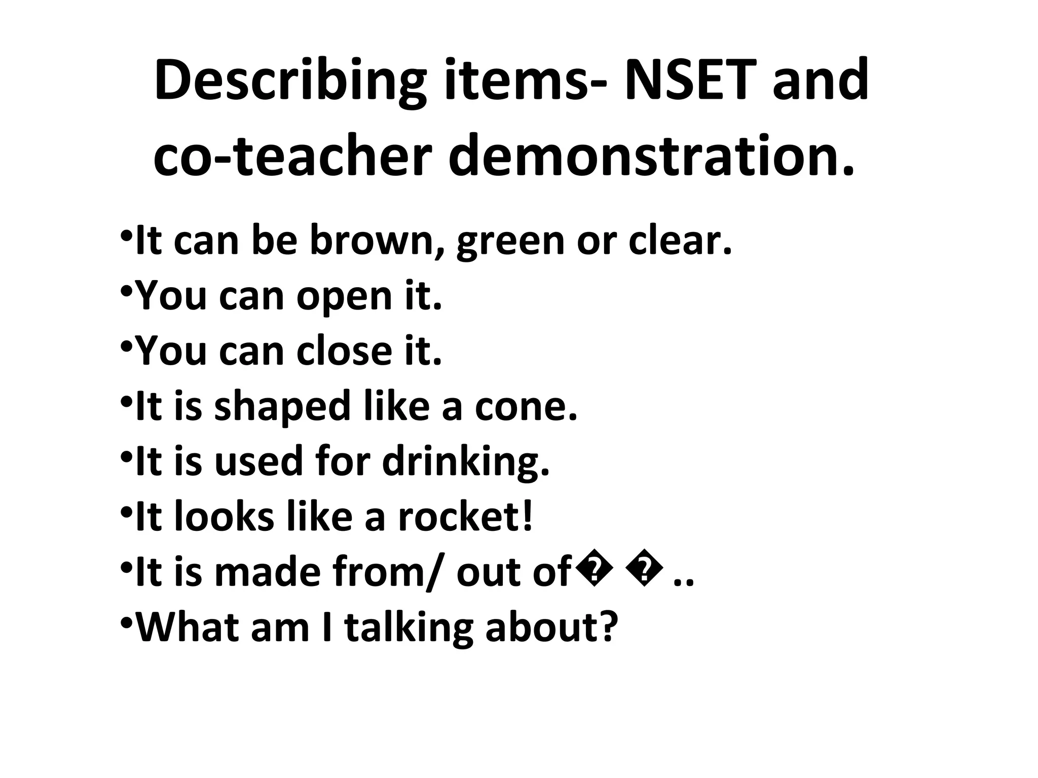 Describing items- NSET and  co-teacher demonstration.  It can be brown, green or clear. You can open it. You can close it.  It is shaped like a cone. It is used for drinking. It looks like a rocket! It is made from/ out of��.. What am I talking about? 