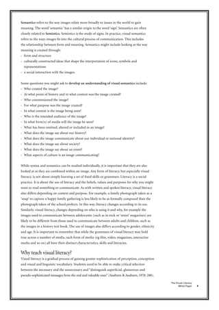 4
The Visual Literacy
White Paper
Semantics refers to the way images relate more broadly to issues in the world to gain
meaning. The word ‘semantic’ has a similar origin to the word ‘sign’. Semantics are often
closely related to Semiotics. Semiotics is the study of signs. In practice, visual semantics
refers to the ways images fit into the cultural process of communication. This includes
the relationship between form and meaning. Semantics might include looking at the way
meaning is created through:
- form and structure
- culturally constructed ideas that shape the interpretation of icons, symbols and
representations
- a social interaction with the images.
Some questions you might ask to develop an understanding of visual semantics include:
- Who created the image?
- At what point of history and in what context was the image created?
- Who commissioned the image?
- For what purpose was the image created?
- In what context is the image being seen?
- Who is the intended audience of the image?
- In what form)s) of media will the image be seen?
- What has been omitted, altered or included in an image?
- What does the image say about our history?
- What does the image communicate about our individual or national identity?
- What does the image say about society?
- What does the image say about an event?
- What aspects of culture is an image communicating?
While syntax and semantics can be studied individually, it is important that they are also
looked at as they are combined within an image. Any form of literacy, but especially visual
literacy, is not about simply learning a set of fixed skills or grammars. Literacy is a social
practice. It is about the use of literacy and the beliefs, values and purposes for why you might
want to read something or communicate. As with written and spoken literacy, visual literacy
also differs depending on context and purpose. For example, a family photograph taken as a
‘snap’ to capture a happy family gathering is less likely to be as formally composed than the
photograph taken of the school prefects. In this way, literacy changes according to its use.
Similarly, visual literacy, changes depending on who is using it and why, for example the
images used to communicate between adolescents (such as in rock or ‘street’ magazines) are
likely to be different from those used to communicate between adults and children, such as
the images in a history text book. The use of images also differs according to gender, ethnicity
and age. It is important to remember that while the grammars of visual literacy may hold
true across a number of media, each form of media (eg film, video, magazines, interactive
media and so on) all have their distinct characteristics, skills and literacies.
Why teach visual literacy?
Visual literacy is a gradual process of gaining greater sophistication of perception, conception
and visual and linguistic vocabulary. Students need to be able to make critical selection
between the necessary and the unnecessary and “distinguish superficial, glamorous and
pseudo-sophisticated messages from the real and valuable ones” (Ausburn & Ausburn, 1978: 288).
 