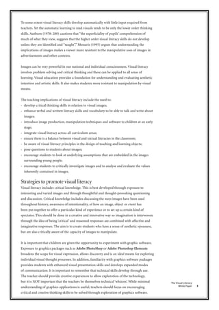5
The Visual Literacy
White Paper
To some extent visual literacy skills develop automatically with little input required from
teachers. Yet the automatic learning to read visuals tends to be only the lower order thinking
skills. Ausburn (1978: 288) cautions that “the superficiality of pupils’ comprehension of
much of what they view, suggests that the higher order visual literacy skills do not develop
unless they are identified and ‘‘taught”.” Messaris (1995) argues that understanding the
implications of images makes a viewer more resistant to the manipulative uses of images in
advertisements and other contexts.
Images can be very powerful in our national and individual consciousness. Visual literacy
involves problem solving and critical thinking and these can be applied to all areas of
learning. Visual education provides a foundation for understanding and evaluating aesthetic
intention and artistic skills. It also makes students more resistant to manipulation by visual
means.
The teaching implications of visual literacy include the need to:
- develop critical thinking skills in relation to visual images;
- enhance verbal and written literacy skills and vocabulary to be able to talk and write about
images;
- introduce image production, manipulation techniques and software to children at an early
stage;
- integrate visual literacy across all curriculum areas;
- ensure there is a balance between visual and textual literacies in the classroom;
- be aware of visual literacy principles in the design of teaching and learning objects;
- pose questions to students about images;
- encourage students to look at underlying assumptions that are embedded in the images
surrounding young people.
- encourage students to critically investigate images and to analyse and evaluate the values
inherently contained in images.
Strategies to promote visual literacy
Visual literacy includes critical knowledge. This is best developed through exposure to
interesting and varied images and through thoughtful and thought-provoking questioning
and discussion. Critical knowledge includes discussing the ways images have been used
throughout history, awareness of intentionality, of how an image, object or event has
been put together to offer a particular kind of experience or to set up a certain kind of
spectator. This should be done in a creative and innovative way so imagination is interwoven
through the idea of being ‘critical’ and reasoned responses are combined with affective and
imaginative responses. The aim is to create students who have a sense of aesthetic openness,
but are also critically aware of the capacity of images to manipulate.
It is important that children are given the opportunity to experiment with graphic software.
Exposure to graphics packages such as Adobe PhotoShop or Adobe Photoshop Elements
broadens the scope for visual expression, allows discovery and is an ideal means for exploring
individual visual thought processes. In addition, familiarity with graphics software packages
provides students with enhanced visual presentation skills and develops expanded modes
of communication. It is important to remember that technical skills develop through use.
The teacher should provide creative experiences to allow exploration of the technology,
but it is NOT important that the teachers be themselves technical ‘whizzes’. While minimal
understanding of graphics applications is useful, teachers should focus on encouraging
critical and creative thinking skills to be solved through exploration of graphics software.
 