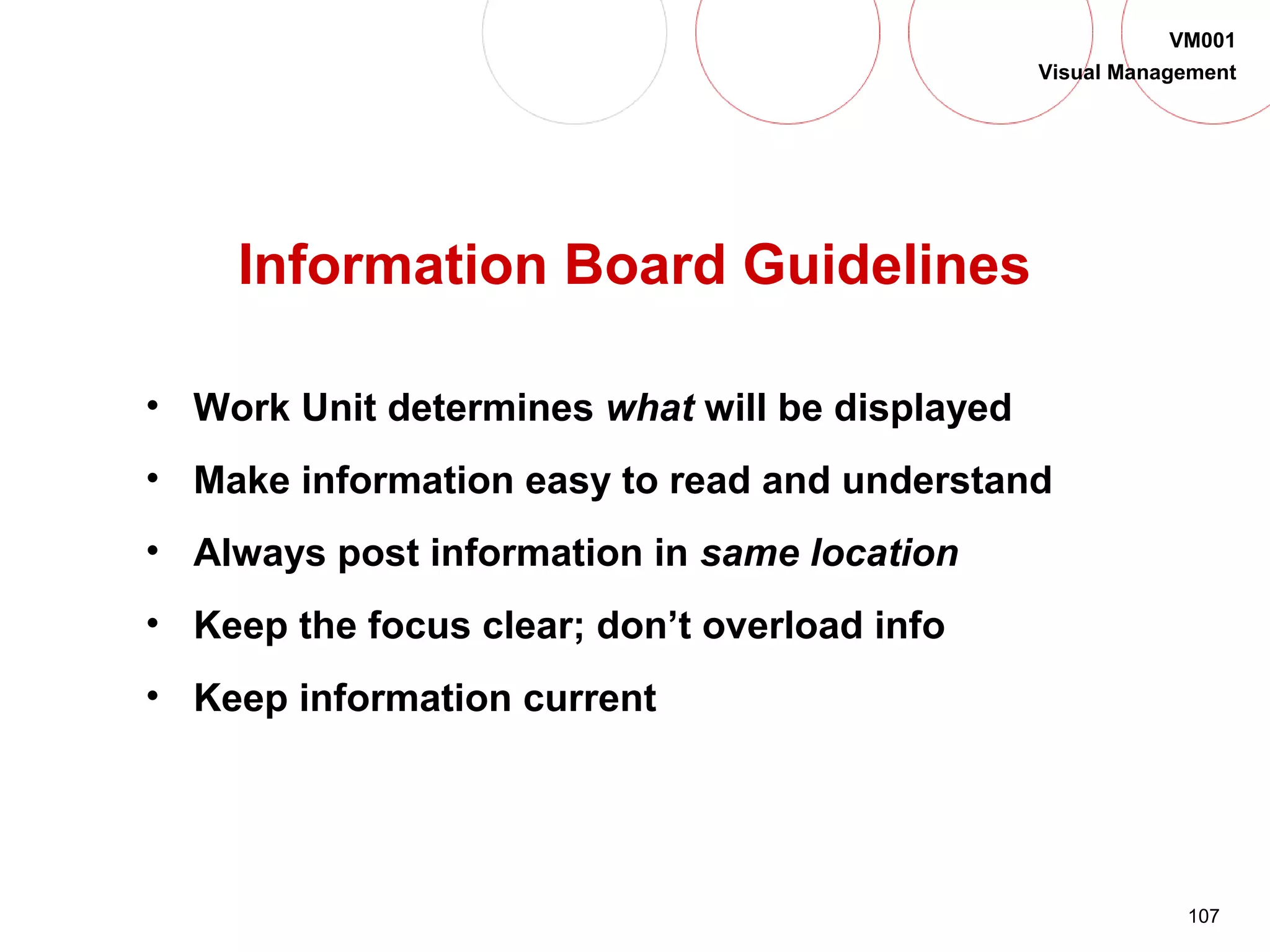107
VM001
Visual Management
Information Board Guidelines
• Work Unit determines what will be displayed
• Make information easy to read and understand
• Always post information in same location
• Keep the focus clear; don’t overload info
• Keep information current
 