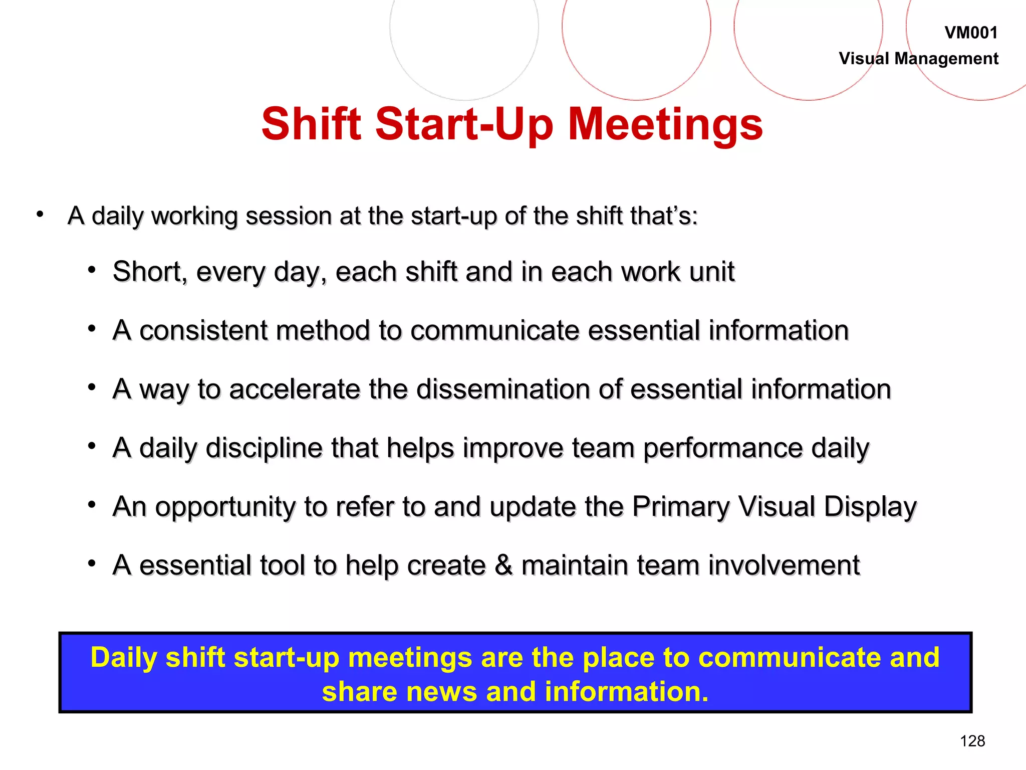 128
VM001
Visual Management
• A daily working session at the start-up of the shift that’s:A daily working session at the start-up of the shift that’s:
• Short, every day, each shift and in each work unitShort, every day, each shift and in each work unit
• A consistent method to communicate essential informationA consistent method to communicate essential information
• A way to accelerate the dissemination of essential informationA way to accelerate the dissemination of essential information
• A daily discipline that helps improve team performance dailyA daily discipline that helps improve team performance daily
• An opportunity to refer to and update the Primary Visual DisplayAn opportunity to refer to and update the Primary Visual Display
• A essential tool to help create & maintain team involvementA essential tool to help create & maintain team involvement
Daily shift start-up meetings are the place to communicate and
share news and information.
Shift Start-Up Meetings
 