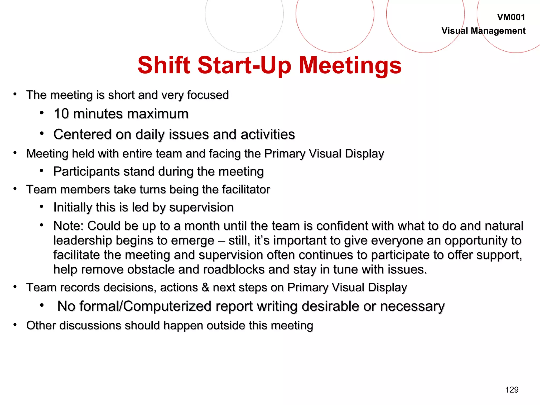 129
VM001
Visual Management
• The meeting is short and very focusedThe meeting is short and very focused
• 10 minutes maximum10 minutes maximum
• Centered on daily issues and activitiesCentered on daily issues and activities
• Meeting held with entire team and facing the Primary Visual DisplayMeeting held with entire team and facing the Primary Visual Display
• Participants stand during the meetingParticipants stand during the meeting
• Team members take turns being the facilitatorTeam members take turns being the facilitator
• Initially this is led by supervisionInitially this is led by supervision
• Note: Could be up to a month until the team is confident with what to do and naturalNote: Could be up to a month until the team is confident with what to do and natural
leadership begins to emerge – still, it’s important to give everyone an opportunity toleadership begins to emerge – still, it’s important to give everyone an opportunity to
facilitate the meeting and supervision often continues to participate to offer support,facilitate the meeting and supervision often continues to participate to offer support,
help remove obstacle and roadblocks and stay in tune with issues.help remove obstacle and roadblocks and stay in tune with issues.
• Team records decisions, actions & next steps on Primary Visual DisplayTeam records decisions, actions & next steps on Primary Visual Display
• No formal/Computerized report writing desirable or necessaryNo formal/Computerized report writing desirable or necessary
• Other discussions should happen outside this meetingOther discussions should happen outside this meeting
Shift Start-Up Meetings
 