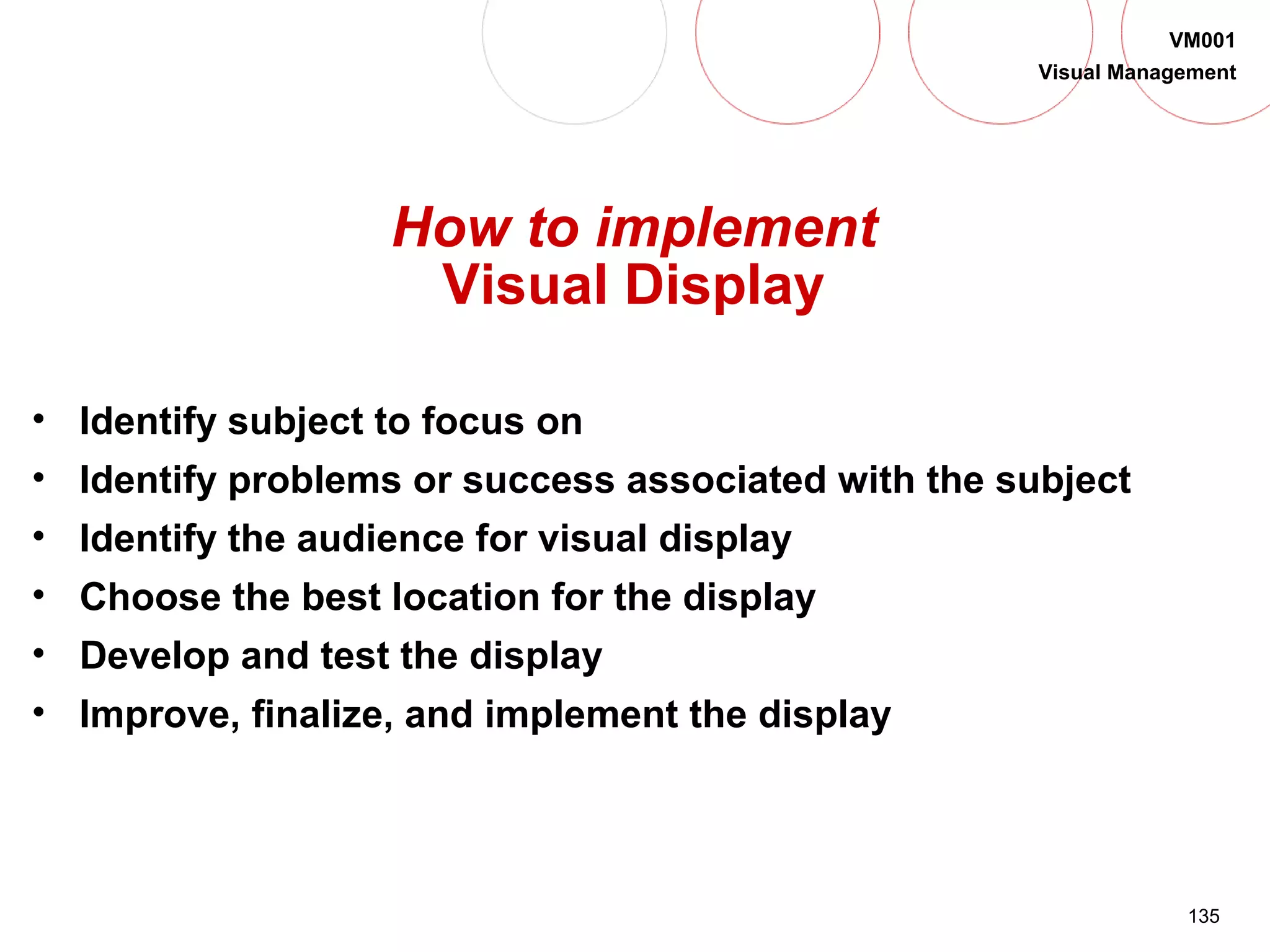 135
VM001
Visual Management
How to implement
Visual Display
• Identify subject to focus on
• Identify problems or success associated with the subject
• Identify the audience for visual display
• Choose the best location for the display
• Develop and test the display
• Improve, finalize, and implement the display
 